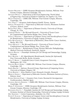 xi
Contributors
Sandra Orchard • EMBL-European Bioinformatics Institute, Wellcome Trust
Genome Campus, Hinxton,Cambridge, UK
Antonio Ortega • Department of Electrical Engineering, Viterbi School
of Engineering, University of Southern California, Los Angeles, CA, USA
Helen Parkinson • EMBL-EBI, Wellcome Trust Genome Campus, Hinxton,
Cambridge, UK
Paul Perco • emergentec biodevelopment GmbH, Vienna, Austria
Shmuel Pietrokovski • Department of Molecular Genetics, Weizmann Institute
of Science, Rehovot, Israel
Roger Pique-Regi • Department of Human Genetics, University of Chicago,
Chicago, IL, USA
Corrado Priami • The Microsoft Research – University of Trento Centre
for Computational and Systems Biology, Povo, Trento, Italy
Sonja J. Prohaska • Department of Computer Science and Interdisciplinary Center
for Bioinformatics, University of Leipzig, Leipzig, Germany
John Quackenbush • Department of Biostatistics, Dana-Farber Cancer Institute,
Boston, MA, USA
Paola Quaglia • The Microsoft Research – University of Trento Centre for
Computational and Systems Biology, Povo, Trento, Italy
Johannes Rainer • Bioinformatics Group, Division Molecular Pathophysiology,
Medical University Innsbruck, Innsbruck, Austria
Kristin Reiche • Fraunhofer Institute for Cell Therapy and Immunology, Leipzig,
Germany
Knut Reinert • AG Algorithmische Bioinformatik, Institut für Informatik,
Freie Universität Berlin, Berlin, Germany
Anna T. Riegel • Lombardi Cancer Center, Georgetown University,
Washington, DC, USA
Phillipe Rocca-Serra • EMBL-EBI, Wellcome Trust Genome Campus, Hinxton,
Cambridge, UK
Simon Rogers • Inference Research Group, Department of Computing Science,
University of Glasgow, Glasgow, UK
Peter Rossing • Steno Diabetes Center Denmark, Gentofte, Denmark
Marilyn Safran • Department of Molecular Genetics, Weizmann Institute of Science,
Rehovot, Israel
Fátima Sánchez-Cabo • Genomics Unit, Centro Nacional de Investigaciones
Cardiovasculares, Madrid, Spain
Susanna-Assunta Sansone • EMBL-EBI, Wellcome Trust Genome Campus, Hinxton,
Cambridge, UK
Maria V. Schneider • EMBL-European Bioinformatics Institute, Wellcome Trust
Genome Campus, Hinxton, Cambridge, UK
Katharina Schutt • Fraunhofer Institute for Cell Therapy and Immunology, Leipzig,
Germany; Institute of Clinical Immunology, University of Leipzig, Leipzig, Germany
Dov Shiffman • Celera Corporation, Alameda, CA, USA
Peter F. Stadler • Department of Computer Science and Interdisciplinary Center for
Bioinformatics, University of Leipzig, Leipzig, Germany
 
