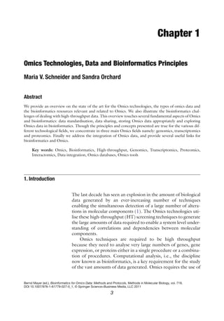 3
Bernd Mayer (ed.), Bioinformatics for Omics Data: Methods and Protocols, Methods in Molecular Biology, vol. 719,
DOI 10.1007/978-1-61779-027-0_1, © Springer Science+Business Media, LLC 2011
Chapter 1
Omics Technologies, Data and Bioinformatics Principles
Maria V. Schneider and Sandra Orchard
Abstract
We provide an overview on the state of the art for the Omics technologies, the types of omics data and
the bioinformatics resources relevant and related to Omics. We also illustrate the bioinformatics chal-
lenges of dealing with high-throughput data. This overview touches several fundamental aspects of Omics
and bioinformatics: data standardisation, data sharing, storing Omics data appropriately and exploring
Omics data in bioinformatics. Though the principles and concepts presented are true for the various dif-
ferent technological fields, we concentrate in three main Omics fields namely: genomics, transcriptomics
and proteomics. Finally we address the integration of Omics data, and provide several useful links for
bioinformatics and Omics.
Key words: Omics, Bioinformatics, High-throughput, Genomics, Transcriptomics, Proteomics,
Interactomics, Data integration, Omics databases, Omics tools
The last decade has seen an explosion in the amount of biological
data generated by an ever-increasing number of techniques
enabling the simultaneous detection of a large number of altera-
tions in molecular components (1). The Omics technologies uti-
lise these high-throughput (HT) screening techniques to generate
the large amounts of data required to enable a system level under-
standing of correlations and dependencies between molecular
components.
Omics techniques are required to be high throughput
because they need to analyse very large numbers of genes, gene
expression, or proteins either in a single procedure or a combina-
tion of procedures. Computational analysis, i.e., the discipline
now known as bioinformatics, is a key requirement for the study
of the vast amounts of data generated. Omics requires the use of
1. 
Introduction
 