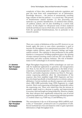 5
Omics Technologies, Data and Bioinformatics Principles
­
complexity of these data, understand molecular regulation and
gain the most from such comprehensive set of information,
knowledge discovery – the process of automatically searching
large volumes of data for patterns – is a crucial step. This process
of bioinformatics analysis includes: (1) data processing and
­
molecule (e.g. protein) identification, (2) statistical data analysis,
(3) pathway analysis, and (4) data modelling in a system wide
context. In this chapter we will present some of these analytical
methods and discuss ways in which data can be made accessible to
both the specialised bioinformatician, but in particular to the
research scientist.
There are a variety of definitions of the term HT; however we can
loosely apply this term to cases where automation is used to
increase the throughput of an experimental procedure. HT tech-
nologies exploit robotics, optics, chemistry, biology and image
analysis research. The explosion in data production in the public
domain is a consequence of falling equipment prices, the opening
of major national screening centres and new HT core facilities at
universities and other academic institutes. The role of bioinfor-
matics in HT technologies is of essential importance.
High-Throughput Sequencing (HTS) technologies are used not
only for traditional applications in genomics and metagenomics
(see Note 2), but also for novel applications in the fields of tran-
scriptomics, metatranscriptomics (see Note 3), epigenomics (see
Note 4), and studies of genome variation (see Note 5). Next gen-
eration sequencing platforms allow the determination of the
sequence data from amplified single DNA fragments and have
been developed specifically to lend themselves to robotics and par-
allelisation. Current methods can directly sequence only relatively
short (300–1,000 nucleotides long) DNA fragments in a single
reaction. Short-read sequencing technologies dramatically reduce
the sequencing cost. There were initial fears that the increase in
quantity might result in a decrease in quality, and improvements
in accuracy and read length are being looked for. However, despite
this, these advances have significantly reduced the cost of several
sequencing applications, such as resequencing individual genomes
(2) readout assays (e.g. ChIP-seq (3) and RNAseq (4)).
The transcriptome is the set of all messenger RNA (mRNA) mol-
ecules, or “transcripts”, produced in one or a population of cells.
Several methods have been developed in order to gain expression
information at high throughput level.
2. 
Materials
2.1. Genomics
High-Throughput
Technologies
2.2. Transcriptomics
High-Throughput
Technologies
 