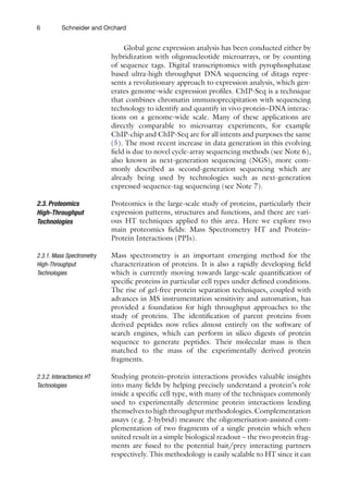 6 Schneider and Orchard
Global gene expression analysis has been conducted either by
hybridization with oligonucleotide microarrays, or by counting
of sequence tags. Digital transcriptomics with pyrophosphatase
based ultra-high throughput DNA sequencing of ditags repre-
sents a revolutionary approach to expression analysis, which gen-
erates genome-wide expression profiles. ChIP-Seq is a technique
that combines chromatin immunoprecipitation with sequencing
technology to identify and quantify in vivo protein–DNA interac-
tions on a genome-wide scale. Many of these applications are
directly comparable to microarray experiments, for example
ChIP-chip and ChIP-Seq are for all intents and purposes the same
(5). The most recent increase in data generation in this evolving
field is due to novel cycle-array sequencing methods (see Note 6),
also known as next-generation sequencing (NGS), more com-
monly described as second-generation sequencing which are
already being used by technologies such as next-generation
expressed-sequence-tag sequencing (see Note 7).
Proteomics is the large-scale study of proteins, particularly their
expression patterns, structures and functions, and there are vari-
ous HT techniques applied to this area. Here we explore two
main proteomics fields: Mass Spectrometry HT and Protein–
Protein Interactions (PPIs).
Mass spectrometry is an important emerging method for the
characterization of proteins. It is also a rapidly developing field
which is currently moving towards large-scale quantification of
specific proteins in particular cell types under defined conditions.
The rise of gel-free protein separation techniques, coupled with
advances in MS instrumentation sensitivity and automation, has
provided a foundation for high throughput approaches to the
study of proteins. The identification of parent proteins from
derived peptides now relies almost entirely on the software of
search engines, which can perform in silico digests of protein
sequence to generate peptides. Their molecular mass is then
matched to the mass of the experimentally derived protein
fragments.
Studying protein–protein interactions provides valuable insights
into many fields by helping precisely understand a protein’s role
inside a specific cell type, with many of the techniques commonly
used to experimentally determine protein interactions lending
themselves to high throughput methodologies. Complementation
assays (e.g. 2-hybrid) measure the oligomerisation-assisted com-
plementation of two fragments of a single protein which when
united result in a simple biological readout – the two protein frag-
ments are fused to the potential bait/prey interacting partners
respectively. This methodology is easily scalable to HT since it can
2.3. Proteomics
High-Throughput
Technologies
2.3.1. Mass Spectrometry
High-Throughput
Technologies
2.3.2. Interactomics HT
Technologies
 