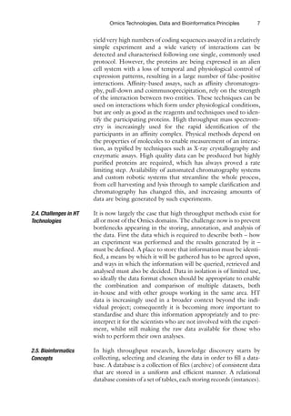 7
Omics Technologies, Data and Bioinformatics Principles
yield very high numbers of coding sequences assayed in a ­
relatively
simple experiment and a wide variety of interactions can be
detected and characterised following one single, commonly used
protocol. However, the proteins are being expressed in an alien
cell system with a loss of temporal and physiological control of
expression patterns, resulting in a large number of false-positive
interactions. Affinity-based assays, such as affinity chromatogra-
phy, pull-down and coimmunoprecipitation, rely on the strength
of the interaction between two entities. These techniques can be
used on interactions which form under physiological conditions,
but are only as good as the reagents and techniques used to iden-
tify the participating proteins. High throughput mass spectrom-
etry is increasingly used for the rapid identification of the
participants in an affinity complex. Physical methods depend on
the properties of molecules to enable measurement of an interac-
tion, as typified by techniques such as X-ray crystallography and
enzymatic assays. High quality data can be produced but highly
purified proteins are required, which has always proved a rate
­
limiting step. Availability of automated chromatography systems
and custom robotic systems that streamline the whole process,
from cell harvesting and lysis through to sample clarification and
chromatography has changed this, and increasing amounts of
data are being generated by such experiments.
It is now largely the case that high throughput methods exist for
all or most of the Omics domains. The challenge now is to ­
prevent
bottlenecks appearing in the storing, annotation, and analysis of
the data. First the data which is required to describe both – how
an experiment was performed and the results generated by it –
must be defined. A place to store that information must be identi-
fied, a means by which it will be gathered has to be agreed upon,
and ways in which the information will be queried, retrieved and
analysed must also be decided. Data in isolation is of limited use,
so ideally the data format chosen should be appropriate to enable
the combination and comparison of multiple datasets, both
­
in-house and with other groups working in the same area. HT
data is increasingly used in a broader context beyond the indi-
vidual project; consequently it is becoming more important to
standardise and share this information appropriately and to pre-
interpret it for the scientists who are not involved with the experi-
ment, whilst still making the raw data available for those who
wish to perform their own analyses.
In high throughput research, knowledge discovery starts by
collecting, selecting and cleaning the data in order to fill a data-
base. A database is a collection of files (archive) of consistent data
that are stored in a uniform and efficient manner. A relational
database consists of a set of tables, each storing records (instances).
2.4. Challenges in HT
Technologies
2.5. Bioinformatics
Concepts
 
