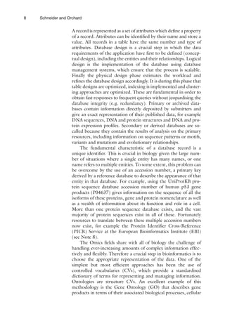 8 Schneider and Orchard
A record is represented as a set of attributes which define a property
of a record. Attributes can be identified by their name and store a
value. All records in a table have the same number and type of
attributes. Database design is a crucial step in which the data
requirements of the application have first to be defined (concep-
tual design), including the entities and their relationships. Logical
design is the implementation of the database using database
­
management systems, which ensure that the process is scalable.
Finally the physical design phase estimates the workload and
refines the database design accordingly. It is during this phase that
table designs are optimized, indexing is implemented and cluster-
ing approaches are optimized. These are fundamental in order to
obtain fast responses to frequent queries without jeopardising the
database integrity (e.g. redundancy). Primary or archived data-
bases contain information directly deposited by submitters and
give an exact representation of their published data, for example
DNA sequences, DNA and protein structures and DNA and pro-
tein expression profiles. Secondary or derived databases are so-
called because they contain the results of analysis on the primary
resources, including information on sequence patterns or motifs,
variants and mutations and evolutionary relationships.
The fundamental characteristic of a database record is a
unique identifier. This is crucial in biology given the large num-
ber of situations where a single entity has many names, or one
name refers to multiple entities. To some extent, this problem can
be overcome by the use of an accession number, a primary key
derived by a reference database to describe the appearance of that
entity in that database. For example, using the UniProtKB pro-
tein sequence database accession number of human p53 gene
products (P04637) gives information on the sequence of all the
isoforms of these proteins, gene and protein nomenclature as well
as a wealth of information about its function and role in a cell.
More than one protein sequence database exists, and the vast
majority of protein sequences exist in all of these. Fortunately
resources to translate between these multiple accession numbers
now exist, for example the Protein Identifier Cross-Reference
(PICR) Service at the European Bioinformatics Institute (EBI)
(see Note 8).
The Omics fields share with all of biology the challenge of
handling ever-increasing amounts of complex information effec-
tively and flexibly. Therefore a crucial step in bioinformatics is to
choose the appropriate representation of the data. One of the
simplest but most efficient approaches has been the use of
­
controlled vocabularies (CVs), which provide a standardised
­
dictionary of terms for representing and managing information.
Ontologies are structure CVs. An excellent example of this
­
methodology is the Gene Ontology (GO) that describes gene
products in terms of their associated biological processes, cellular
 
