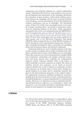 9
Omics Technologies, Data and Bioinformatics Principles
components and molecular functions in a species independent
manner. Substantial effort has been, and continues to be, put into
the development and maintenance of the ontologies themselves;
the annotation of gene products, which entails making associa-
tions between the ontologies and the genes and gene products
across databases; and the development of tools that facilitate the
creation, maintenance and use of ontologies. The hierarchical
nature of these CVs enable more meaningful queries to be made,
for example searching either a microarray or proteomics experi-
ment for expression patterns on the brain, enable experiments
annotated to the cortex to be included because the BRENDA tis-
sue CV recognises the cortex as “part-of” the brain (http:/
/www.
ebi.ac.uk/ontology-lookup/browse.do?ontName=BTO). Use of
these CVs have been encouraged, and even made mandatory, by
many groups such as the Microarray Expression Data group
(MGED) which recommends the use of the MGED ontology (6)
for the description of key experimental concepts and, where pos-
sible, ontologies developed by other communities for describing
terms such as anatomy, disease and chemical compounds.
Clustering methods are used to identify patterns in the data,
in other words to recognise what is similar, to identify what is dif-
ferent, and from there to know when differences are meaningful.
These three steps are not trivial at all; proteins for example exhibit
rich evolutionary relationships and complex molecular interac-
tions and hence present many challenges for computational
sequence analysis. Sequence similarity refers to the degree to
which nucleotide or protein sequences are related. The extent of
similarity between two sequences can be based on percent
sequence identity (the extent to which two (nucleotide or amino
acid) sequences are invariant) and/or conservation (changes at a
specific position of an amino acid or nucleotide sequence that
preserve the physicochemical properties of the original residue).
The applications of sequence similarity searching are numerous,
ranging from the characterization of newly sequenced genomes,
through phylogenetics, to species identification in environmental
samples. However, it is important to keep in mind that identify-
ing similarity between sequences (e.g. nucleotide or amino acid
sequences) is not necessarily equivalent to identifying other pro­
perties of such sequences, for example their function.
It is obvious that without bioinformatics it is impossible to make
sense of the huge data produced in Omics research. If we look at
the increase of the EMBL Nucleotide Sequence Database
(EMBL-Bank), the Release 105 on 27-AUG-2010 contained
3. Methods
 