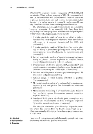 10 Schneider and Orchard
195,241,608 sequence entries comprising 292,078,866,691
nucleotides. This translated to a total of 128 GB compressed and
831 GB uncompressed data. Bioinformatics does not only have
to provide the structures in which to store the information, but
also store it in such a way that is retrievable, and comparable not
only to similar data but also to other types of information.
The challenges and concepts bioinformatics as a discipline
currently encompasses do not essentially differ from those listed
by (7), they have merely expanded to meet the challenges imposed
by the volume of data produced. These include:
1. A precise, predictive model of transcription initiation and ter-
mination: the ability to predict where and when transcription
will occur in a genome (fundamental for HTS and
proteomics);
2. A precise, predictive model of RNA splicing/alternative splic-
ing: the ability to predict the splicing pattern of any primary
transcript in any tissue (fundamental for transcriptomics and
proteomics);
3. Precise, quantitative models of signal transduction pathways:
ability to predict cellular responses to external stimuli
(required in proteomics and pathways analysis);
4. Determination of effective protein:DNA, protein:RNA and
protein:protein recognition codes (important for recognition
of interactions among the various types of molecules);
5. Accurate ab initio protein structure prediction (required for
proteomics and pathways analysis);
6. Rational design of small molecule inhibitors of proteins
(chemogenomics);
7. Mechanistic understanding of protein evolution: understand-
ing exactly how new protein functions evolve (comparative
genomics);
8. Mechanistic understanding of speciation: molecular details of
how speciation occurs (comparative genome sequences,
sequence variation);
9. Continued development of effective gene ontologies – sys-
tematic ways to describe the functions of any gene or protein
(genomics, transcriptomics, and proteomics).
The above list summarises general concepts required for mul-
tiple Omics data sources. Next we describe issues which are spe-
cifictooneparticularfield,butmayhavedownstreamconsequences
in other areas.
Here we will explore two major challenges in genomics: de novo
sequencing assembly and genome annotation.
3.1. The Role
of Bioinformatics
in Genomics
 
