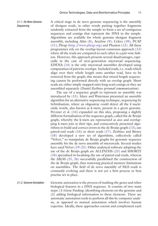 11
Omics Technologies, Data and Bioinformatics Principles
A critical stage in de novo genome sequencing is the assembly
of shotgun reads, in other words putting together fragments
­
randomly extracted from the sample to form a set of contiguous
sequences and contigs that represent the DNA in the sample.
Algorithms are available for whole genome shotgun fragment
assembly, including Atlas (8), Arachne (9), Celera (10), PCAP
(11), Phrap (http:/
/www.phrap.org) and Phusion (12). All these
programmes rely on the overlap-layout-consensus approach (13)
where all the reads are compared to each other in a pair-wise fash-
ion. However, this approach presents several disadvantages, espe-
cially in the case of next-generation microread sequencing.
EDENA (14) is the only microread assembler developed using
computation of pairwise overlaps. Included reads, i.e. reads which
align over their whole length onto another read, have to be
removed from the graph; this means that mixed-length sequenc-
ing cannot be performed directly with an overlap graph. Short
reads are either simply mapped onto long read contigs or they are
assembled separately (Daniel Zerbino personal communication).
The use of a sequence graph to represent an assembly was
introduced by (15). Idury and Waterman presented an assembly
algorithm for an alternative sequencing technique, sequencing by
hybridisation, where an oligoarray could detect all the k nucle-
otide words, also known as k-mers, present in a given genome.
Pevzner et al. (16) expanded on this idea, proposing a slightly
different formalisation of the sequence graph, called the de Bruijn
graph, whereby the k-mers are represented as arcs and overlap-
ping k-mers join at their tips, and consecutively presented algo-
rithms to build and correct errors in the de Bruijn graph (13), use
paired-end reads (16) or short reads (17). Zerbino and Birney
(18) developed a new set of algorithms, collectively called
“Velvet,” to manipulate de Bruijn graphs for genomic sequence
assembly for the de novo assembly of microreads. Several studies
have used Velvet (19–22). Other analytical software adopting the
use of the de Bruijn graph are ALLPATHS (23) and SHORTY
(24) specialised in localising the use of paired-end reads, whereas
the ABySS (25, 26) successfully parallelised the construction of
the de Bruijn graph, thus removing practical memory limitations
on assemblies. The field of de novo assembly of NGS reads is
constantly evolving and there is not yet a firm process or best
practise set in place.
Genome annotation is the process of marking the genes and other
biological features in a DNA sequence. It consists of two main
steps: (1) Gene Finding: identifying elements on the genome and
(2) adding biological information to these elements. There are
automatic annotation tools to perform all this by computer analy-
sis, as opposed to manual annotation which involves human
expertise. Ideally, these approaches coexist and complement each
3.1.1. De Novo Genome
Sequencing
3.1.2. 
Genome Annotation
 