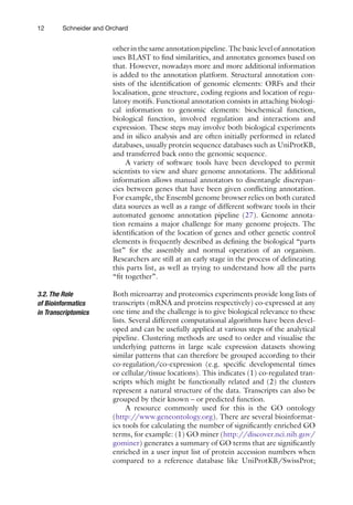 12 Schneider and Orchard
other in the same annotation pipeline. The basic level of ­
annotation
uses BLAST to find similarities, and annotates genomes based on
that. However, nowadays more and more additional information
is added to the annotation platform. Structural annotation con-
sists of the identification of genomic elements: ORFs and their
localisation, gene structure, coding regions and location of regu-
latory motifs. Functional annotation consists in attaching biologi-
cal information to genomic elements: biochemical function,
biological function, involved regulation and interactions and
expression. These steps may involve both biological experiments
and in silico analysis and are often initially performed in related
databases, usually protein sequence databases such as UniProtKB,
and transferred back onto the genomic sequence.
A variety of software tools have been developed to permit
scientists to view and share genome annotations. The additional
information allows manual annotators to disentangle discrepan-
cies between genes that have been given conflicting annotation.
For example, the Ensembl genome browser relies on both curated
data sources as well as a range of different software tools in their
automated genome annotation pipeline (27). Genome annota-
tion remains a major challenge for many genome projects. The
identification of the location of genes and other genetic control
elements is frequently described as defining the biological “parts
list” for the assembly and normal operation of an organism.
Researchers are still at an early stage in the process of delineating
this parts list, as well as trying to understand how all the parts
“fit together”.
Both microarray and proteomics experiments provide long lists of
transcripts (mRNA and proteins respectively) co-expressed at any
one time and the challenge is to give biological relevance to these
lists. Several different computational algorithms have been devel-
oped and can be usefully applied at various steps of the analytical
pipeline. Clustering methods are used to order and visualise the
underlying patterns in large scale expression datasets showing
similar patterns that can therefore be grouped according to their
co-regulation/co-expression (e.g. specific developmental times
or cellular/tissue locations). This indicates (1) co-regulated tran-
scripts which might be functionally related and (2) the clusters
represent a natural structure of the data. Transcripts can also be
grouped by their known – or predicted function.
A resource commonly used for this is the GO ontology
(http://www.geneontology.org). There are several bioinformat-
ics tools for calculating the number of significantly enriched GO
terms, for example: (1) GO miner (http://discover.nci.nih.gov/
gominer) generates a summary of GO terms that are significantly
enriched in a user input list of protein accession numbers when
compared to a reference database like UniProtKB/SwissProt;
3.2. The Role
of Bioinformatics
in Transcriptomics
 