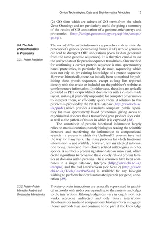 13
Omics Technologies, Data and Bioinformatics Principles
(2) GO slims which are subsets of GO terms from the whole
Gene Ontology and are particularly useful for giving a summary
of the results of GO annotation of a genome, microarrays and
proteomics (http:/
/amigo.geneontology.org/cgi-bin/amigo/
go.cgi).
The use of different bioinformatics approaches to determine the
presence of a gene or open reading frame (ORF) in those genomes
can lead to divergent ORF annotations (even for data generated
from the same genomic sequences). It is therefore crucial to use
the correct dataset for protein sequence translations. One method
for confirming a correct protein sequence is mass spectrometry
based proteomics, in particular by de novo sequencing which
does not rely on pre-existing knowledge of a protein sequence.
However, historically, there has initially been no method for pub-
lishing these protein sequences, except as long lists reported
directly with the article or included on the publisher’s website as
supplementary information. In either case, these lists are typically
provided as PDF or spreadsheet documents with a custom-made
layout, making it practically impossible for computer programmes
to interpret them, or efficiently query them. A solution to this
problem is provided by the PRIDE database (http:/
/www.ebi.ac.
uk/pride) which provides a standards compliant, public reposi-
tory for mass spectrometry based proteomics, giving access to
experimental evidence that a transcribed gene product does exist,
as well as the pattern of tissues in which it is expressed (28).
The annotation of protein functional information largely
relies on manual curation, namely biologists reading the scientific
literature and transferring the information to computational
records – a process in which the UniProtKB curators have lead
the way for many years. The many proteins for which functional
information is not available, however, rely on selected informa-
tion being transferred from closely related orthologues in other
species. A number of protein signature databases now exist, which
create algorithms to recognise these closely related protein fami-
lies or domains within proteins. These resources have been com-
bined in a single database, Interpro (http:/
/www.ebi.ac.uk/
interpro) and the tool InterProScan (see Note 9) (http:/
/www.
ebi.ac.uk/Tools/InterProScan) is available for any biologist
wishing to perform their own automated protein (or gene) anno-
tation (29).
Protein–protein interactions are generally represented in graphi-
cal networks with nodes corresponding to the proteins and edges
to the interactions. Although edges can vary in length most net-
works represent undirected and only binary interactions.
Bioinformatics tools and computational biology efforts into graph
theory methods have and continue to be part of the knowledge
3.3. The Role
of Bioinformatics
in Proteomics
3.3.1. 
Protein Annotation
3.3.2. Protein–Protein
Interaction Analysis and
Comparative Interactomics
 