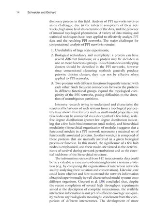 14 Schneider and Orchard
discovery process in this field. Analysis of PPI networks involves
many challenges, due to the inherent complexity of these net-
works, high noise level characteristic of the data, and the presence
of unusual topological phenomena. A variety of data-mining and
statistical techniques have been applied to effectively analyze PPI
data and the resulting PPI networks. The major challenges for
computational analysis of PPI networks remain:
1. Unreliability of large scale experiments;
2. Biological redundancy and multiplicity: a protein can have
several different functions; or a protein may be included in
one or more functional groups. In such instances overlapping
clusters should be identified in the PPI networks, however
since conventional clustering methods generally produce
pairwise disjoint clusters, they may not be effective when
applied to PPI networks;
3. Two proteins with different functions frequently interact with
each other. Such frequent connections between the proteins
in different functional groups expand the topological com-
plexity of the PPI networks, posing difficulties to the detec-
tion of unambiguous partitions.
Intensive research trying to understand and characterise the
structural behaviours of such systems from a topological perspec-
tive have shown that features such as small-world properties (any
two nodes can be connected via a short path of a few links), scale-
free degree distributions (power-law degree distribution indicat-
ing that a few hubs bind numerous small nodes), and hierarchical
modularity (hierarchical organization of modules) suggests that a
functional module in a PPI network represents a maximal set of
functionally associated proteins. In other words, it is composed of
those proteins that are mutually involved in a given biological
process or function. In this model, the significance of a few hub
nodes is emphasized, and these nodes are viewed as the determi-
nants of survival during network perturbations and as the essen-
tial backbone of the hierarchical structure.
The information retrieved from HT interactomics data could
be very valuable as a means to obtain insights into a systems evolu-
tion (e.g. by comparing the organization of interaction networks
and by analyzing their variation and conservation). Likewise, one
could learn whether and how to extend the network information
obtained experimentally in well-characterised model systems onto
different organisms. Cesareni et al. (30) concluded that, despite
the recent completion of several high throughput experiments
aimed at the description of complete interactomes, the available
interaction information is not yet of sufficient coverage and qual-
ity to draw any biologically meaningful conclusion from the com-
parison of different interactomes. The development of more
 