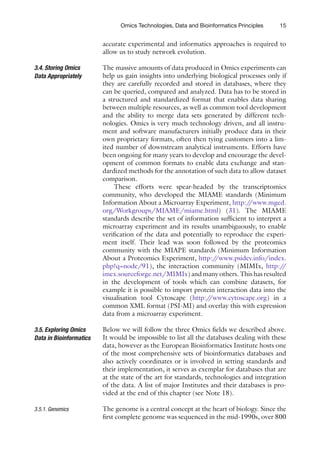 15
Omics Technologies, Data and Bioinformatics Principles
accurate experimental and informatics approaches is required to
allow us to study network evolution.
The massive amounts of data produced in Omics experiments can
help us gain insights into underlying biological processes only if
they are carefully recorded and stored in databases, where they
can be queried, compared and analyzed. Data has to be stored in
a structured and standardized format that enables data sharing
between multiple resources, as well as common tool development
and the ability to merge data sets generated by different tech-
nologies. Omics is very much technology driven, and all instru-
ment and software manufacturers initially produce data in their
own proprietary formats, often then tying customers into a lim-
ited number of downstream analytical instruments. Efforts have
been ongoing for many years to develop and encourage the devel-
opment of common formats to enable data exchange and stan-
dardized methods for the annotation of such data to allow dataset
comparison.
These efforts were spear-headed by the transcriptomics
­
community, who developed the MIAME standards (Minimum
Information About a Microarray Experiment, http:/
/www.mged.
org/Workgroups/MIAME/miame.html) (31). The MIAME
standards describe the set of information sufficient to interpret a
microarray experiment and its results unambiguously, to enable
verification of the data and potentially to reproduce the experi-
ment itself. Their lead was soon followed by the proteomics
­
community with the MIAPE standards (Minimum Information
About a Proteomics Experiment, http:/
/www.psidev.info/index.
php?q=node/91), the interaction community (MIMIx, http:/
/
imex.sourceforge.net/MIMIx) and many others. This has resulted
in the development of tools which can combine datasets, for
example it is possible to import protein interaction data into the
visualisation tool Cytoscape (http:/
/www.cytoscape.org) in a
common XML format (PSI-MI) and overlay this with expression
data from a microarray experiment.
Below we will follow the three Omics fields we described above.
It would be impossible to list all the databases dealing with these
data, however as the European Bioinformatics Institute hosts one
of the most comprehensive sets of bioinformatics databases and
also actively coordinates or is involved in setting standards and
their implementation, it serves as exemplar for databases that are
at the state of the art for standards, technologies and integration
of the data. A list of major Institutes and their databases is pro-
vided at the end of this chapter (see Note 18).
The genome is a central concept at the heart of biology. Since the
first complete genome was sequenced in the mid-1990s, over 800
3.4. Storing Omics
Data Appropriately
3.5. Exploring Omics
Data in Bioinformatics
3.5.1. Genomics
 