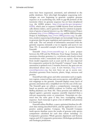 16 Schneider and Orchard
more have been sequenced, annotated, and submitted to the
public databases. New ultra-high throughput sequencing tech-
nologies are now beginning to generate complete genome
sequence at an accelerating rate, both to gap-fill portions of the
taxonomy where no genome sequence has yet been deciphered
(e.g. the GEBA project, http:/
/www.jgi.doe.gov/programs/
GEBA, which aims to sequence 6,000 bacteria from taxonomi-
cally distinct clades), and to generate data for variation in popula-
tions of species of special interest (e.g. the 1000 Genomes Project
inhuman,http:/
/www.1000genomes.org,andthe1001Genomes
Project in Arabidopsis, http:/
/www.1001genomes.org). In addi-
tion, modern sequencing technologies are increasingly being used
to generate data for gene regulation and expression on a genome-
wide scale. The vast amount of information associated with the
genomic sequence demands a way to organise and access it (see
Note 19). A successful example of this is the genome browser
Ensembl.
Ensembl (http:/
/www.ensembl.org) is a joint project
between the EBI and the Wellcome Trust Sanger Institute that
annotates chordate genomes (i.e. vertebrates and closely related
invertebrates with a notochord such as sea squirt). Gene sets
from model organisms such as yeast and fly are also imported
for comparative analysis by the Ensembl “compara” team. Most
annotation is updated every 2 months; however, the gene sets are
determined about once a year. A new browser, http:/
/www.
ensemblgenomes.org, has now been set up to access non-
chordates genomes from bacteria, plants, fungi, metazoa and
protists.
Ensembl provides genes and other annotation such as regula-
tory regions, conserved base pairs across species, and mRNA pro-
tein mappings to the genome. Ensembl displays many layers of
genome annotation into a simplified view for the ease of the user.
The Ensembl gene set reflects a comprehensive transcript set
based on protein and mRNA evidence in UniProt and NCBI
RefSeq databases (see Note 10). These proteins and mRNAs are
aligned against a genomic sequence assembly imported from a
relevant sequencing centre or consortium. Transcripts are clus-
tered into the same gene if they have overlapping coding
sequence. Each transcript is given a list of mRNAs and proteins
it is based upon.
Ensembl utilises BioMart, a query optimised database for effi-
cient data mining described below, and the application of a com-
parative analysis pipeline: Compara. The Ensembl Compara
multi-species database stores the results of genome-wide species
comparisons calculated for each data release including: (1)
Comparative genomics: Whole genome alignments and Synteny
regions and (2) Comparative proteomics: Orthologue predictions
and Paralogue predictions.
 