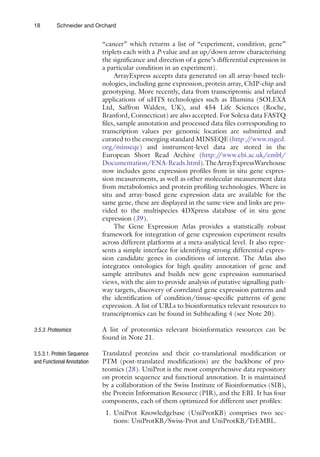 18 Schneider and Orchard
­
“cancer” which returns a list of “experiment, condition, gene”
triplets each with a P-value and an up/down arrow characterising
the significance and direction of a gene’s differential expression in
a particular condition in an experiment).
ArrayExpress accepts data generated on all array-based tech-
nologies, including gene expression, protein array, ChIP-chip and
genotyping. More recently, data from transcriptomic and related
applications of uHTS technologies such as Illumina (SOLEXA
Ltd, Saffron Walden, UK), and 454 Life Sciences (Roche,
Branford, Connecticut) are also accepted. For Solexa data FASTQ
files, sample annotation and processed data files corresponding to
transcription values per genomic location are submitted and
curated to the emerging standard MINSEQE (http:/
/www.mged.
org/minseqe) and instrument-level data are stored in the
European Short Read Archive (http:/
/www.ebi.ac.uk/embl/
Documentation/ENA-Reads.html).TheArrayExpressWarehouse
now includes gene expression profiles from in situ gene expres-
sion measurements, as well as other molecular measurement data
from metabolomics and protein profiling technologies. Where in
situ and array-based gene expression data are available for the
same gene, these are displayed in the same view and links are pro-
vided to the multispecies 4DXpress database of in situ gene
expression (39).
The Gene Expression Atlas provides a statistically robust
framework for integration of gene expression experiment results
across different platforms at a meta-analytical level. It also repre-
sents a simple interface for identifying strong differential expres-
sion candidate genes in conditions of interest. The Atlas also
integrates ontologies for high quality annotation of gene and
sample attributes and builds new gene expression summarised
views, with the aim to provide analysis of putative signalling path-
way targets, discovery of correlated gene expression patterns and
the identification of condition/tissue-specific patterns of gene
expression. A list of URLs to bioinformatics relevant resources to
transcriptomics can be found in Subheading 4 (see Note 20).
A list of proteomics relevant bioinformatics resources can be
found in Note 21.
Translated proteins and their co-translational modification or
PTM (post-translated modifications) are the backbone of pro-
teomics (28). UniProt is the most comprehensive data repository
on protein sequence and functional annotation. It is maintained
by a collaboration of the Swiss Institute of Bioinformatics (SIB),
the Protein Information Resource (PIR), and the EBI. It has four
components, each of them optimized for different user profiles:
1. UniProt Knowledgebase (UniProtKB) comprises two sec-
tions: UniProtKB/Swiss-Prot and UniProtKB/TrEMBL.
3.5.3. 
Proteomics
3.5.3.1. Protein Sequence
and Functional Annotation
 