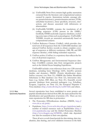 19
Omics Technologies, Data and Bioinformatics Principles
(a) UniProtKB/Swiss-Prot contains high quality annotation
extracted from the literature and computational analyses
curated by experts. Annotations include, amongst oth-
ers: protein function(s), protein domains and sites, PTMs,
subcellular location(s), tissue specificity, structure, inter-
actions, and diseases associated with deficiencies or
abnormalities.
(b) UniProtKB/TrEMBL contains the translations of all
coding sequences (CDS) present in the EMBL/
GenBank/DDJB nucleotide sequence databases, exclud-
ing some types of data such as pseudogenes. UniProtKB/
TrEMBL records are annotated automatically based on
computational analyses.
2. UniProt Reference Clusters (UniRef), which provides clus-
tered sets of all sequences from the UniProtKB database and
selected UniProt Archive records to obtain complete cover-
age of sequences at different resolutions (100, 90, and 50%
sequence identity), while hiding redundant sequences.
3. UniProt archive (UniParc) is a repository that reflects the his-
tory of all protein sequences.
4. UniProt Metagenomic and Environmental Sequences data-
base (UniMES) contains data from metagenomic projects
such as the Global Ocean Sampling Expeditions.
UniProtKB includes cross-references from over 120 external
databases, including Gene Ontology (GO), InterPro (protein
families and domains), PRIDE (Protein identification data),
IntEnz (enzyme) (see Note 11), OMIM (the Online Mendelian
Inheritance in Man database) (see Note 12), Interaction data-
bases (e.g. IntAct, DIP, Mint, see Note 21), Ensembl, several
genomic databases from potential pathogens (e.g. EchoBase,
Ecogene, LegioList, see Note 13), the European Hepatitis C
Virus database (http:/
/euhcvdb.ibcp.fr/euHCVdb) and others.
Several repositories have been established to store protein and
peptide identifications derived from MS, the main method for the
identification and quantification of proteins (28). There are two
main repositories for MS data in proteomics:
The Proteomics IDEntifications database (PRIDE,
●
● http:/
/
www.ebi.ac.uk/pride)
Peptidome (
●
● http:/
/www.ncbi.nlm.nih.gov/peptidome)and a
number of related resources such as PeptideAtlas (http:/
/
www.peptideatlas.org) and the Global Proteomics Machine
(http:/
/www.thegpm.org/GPMDB), which take deposited
raw data for reanalysis in their own pipeline.
These all serve as web-based portals for data mining, data visu-
alisation, data sharing, and cross-validation resources in the field.
3.5.3.2. Mass
Spectrometry Repositories
 