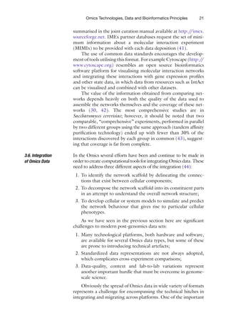 21
Omics Technologies, Data and Bioinformatics Principles
summarised in the joint curation manual available at http:/
/imex.
sourceforge.net. IMEx partner databases request the set of mini-
mum information about a molecular interaction experiment
(MIMIx) to be provided with each data deposition (41).
The use of common data standards encourages the develop-
ment of tools utilising this format. For example Cytoscape (http:/
/
www.cytoscape.org) resembles an open source bioinformatics
software platform for visualising molecular interaction networks
and integrating these interactions with gene expression profiles
and other state data, in which data from resources such as IntAct
can be visualised and combined with other datasets.
The value of the information obtained from comparing net-
works depends heavily on both the quality of the data used to
assemble the networks themselves and the coverage of these net-
works (30, 42). The most comprehensive studies are in
Saccharomyces cerevisiae; however, it should be noted that two
comparable, “comprehensive” experiments, performed in parallel
by two different groups using the same approach (tandem affinity
purification technology) ended up with fewer than 30% of the
interactions discovered by each group in common (43), suggest-
ing that coverage is far from complete.
In the Omics several efforts have been and continue to be made in
order to create computational tools for integrating Omics data. These
need to address three different aspects of the integration (44):
1. To identify the network scaffold by delineating the connec-
tions that exist between cellular components;
2. To decompose the network scaffold into its constituent parts
in an attempt to understand the overall network structure;
3. To develop cellular or system models to simulate and predict
the network behaviour that gives rise to particular cellular
phenotypes.
As we have seen in the previous section here are significant
challenges to modern post-genomics data sets:
1. Many technological platforms, both hardware and software,
are available for several Omics data types, but some of these
are prone to introducing technical artefacts;
2. Standardized data representations are not always adopted,
which complicates cross-experiment comparisons;
3. Data-quality, context and lab-to-lab variations represent
another important hurdle that must be overcome in genome-
scale science.
Obviously the spread of Omics data in wide variety of formats
represents a challenge for encompassing the technical hitches in
integrating and migrating across platforms. One of the important
3.6. Integration
of Omics Data
 