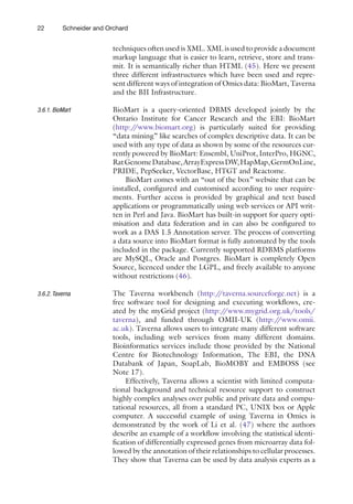 22 Schneider and Orchard
techniques often used is XML. XML is used to provide a ­
document
markup language that is easier to learn, retrieve, store and trans-
mit. It is semantically richer than HTML (45). Here we present
three different infrastructures which have been used and repre-
sent different ways of integration of Omics data: BioMart, Taverna
and the BII Infrastructure.
BioMart is a query-oriented DBMS developed jointly by the
Ontario Institute for Cancer Research and the EBI: BioMart
(http:/
/www.biomart.org) is particularly suited for providing
“data mining” like searches of complex descriptive data. It can be
used with any type of data as shown by some of the resources cur-
rently powered by BioMart: Ensembl, UniProt, InterPro, HGNC,
RatGenomeDatabase,ArrayExpressDW,HapMap,GermOnLine,
PRIDE, PepSeeker, VectorBase, HTGT and Reactome.
BioMart comes with an “out of the box” website that can be
installed, configured and customised according to user require-
ments. Further access is provided by graphical and text based
applications or programmatically using web services or API writ-
ten in Perl and Java. BioMart has built-in support for query opti-
misation and data federation and in can also be configured to
work as a DAS 1.5 Annotation server. The process of converting
a data source into BioMart format is fully automated by the tools
included in the package. Currently supported RDBMS platforms
are MySQL, Oracle and Postgres. BioMart is completely Open
Source, licenced under the LGPL, and freely available to anyone
without restrictions (46).
The Taverna workbench (http:/
/taverna.sourceforge.net) is a
free software tool for designing and executing workflows, cre-
ated by the myGrid project (http:/
/www.mygrid.org.uk/tools/
taverna), and funded through OMII-UK (http:/
/www.omii.
ac.uk). Taverna allows users to integrate many different software
tools, including web services from many different domains.
Bioinformatics services include those provided by the National
Centre for Biotechnology Information, The EBI, the DNA
Databank of Japan, SoapLab, BioMOBY and EMBOSS (see
Note 17).
Effectively, Taverna allows a scientist with limited computa-
tional background and technical resource support to construct
highly complex analyses over public and private data and compu-
tational resources, all from a standard PC, UNIX box or Apple
computer. A successful example of using Taverna in Omics is
demonstrated by the work of Li et al. (47) where the authors
describe an example of a workflow involving the statistical identi-
fication of differentially expressed genes from microarray data fol-
lowed by the annotation of their relationships to cellular processes.
They show that Taverna can be used by data analysis experts as a
3.6.1. BioMart
3.6.2. Taverna
 
