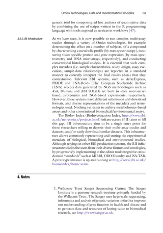 23
Omics Technologies, Data and Bioinformatics Principles
generic tool for composing ad hoc analyses of quantitative data
by combining the use of scripts written in the R programming
language with tools exposed as services in workflows (47).
As we have seen, it is now possible to run complex multi-assay
studies through a variety of Omics technologies, for example
determining the effect on a number of subjects, of a compound
by characterising a metabolic profile (by mass spectroscopy), mea-
suring tissue specific protein and gene expression (by mass spec-
trometry and DNA microarrays, respectively), and conducting
conventional histological analysis. It is essential that such com-
plex metadata (i.e. sample characteristics, study design, assay exe-
cution, sample-data relationships) are reported in a standard
manner to correctly interpret the final results (data) that they
contextualise. Relevant EBI systems, such as ArrayExpress,
PRIDE and ENA-Reads (The European Nucleotide Archive
(ENA) accepts data generated by NGS methodologies such as
454, Illumina and ABI SOLiD) are built to store microarray-
based, proteomics and NGS-based experiments, respectively.
However, these systems have different submission and download
formats, and diverse representations of the metadata and termi-
nologies used. Nothing yet exists to archive metabolomics-based
assays and other conventional biomedical/environmental assays.
The BioInv Index (BioInvestigation Index, http:/
/www.ebi.
ac.uk/net-project/projects.html) infrastructure (BII) aims to fill
this gap. BII infrastructure aims to be a single entry point for
those researchers willing to deposit their multi-assay studies and
datasets, and/or easily download similar datasets. This infrastruc-
ture allows commonly representing and storing the experimental
metadata of biological, biomedical and environmental studies.
Although relying on other EBI production systems, the BII infra-
structure shields the users from their diverse formats and ontologies,
by progressively implementing in the editor tool integrative cross-
domain “standards” such as MIBBI, OBO Foundry and ISA-TAB.
A prototype instance is up and running at http:/
/www.ebi.ac.uk/
bioinvindex/home.seam.
1. Wellcome Trust Sanger Sequencing Centre: The Sanger
Institute is a genome research institute primarily funded by
the Wellcome Trust. The Sanger uses large-scale sequencing,
informatics and analysis of genetic variation to further improve
our understanding of gene function in health and disease and
to generate data and resources of lasting value to biomedical
research, see http:/
/www.sanger.ac.uk.
3.6.3. BII Infrastructure
4. 
Notes
 