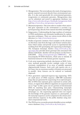 24 Schneider and Orchard
2. Metagenomics: The term indicates the study of metagenomes,
genetic material recovered directly from environmental sam-
ples. It is also used generically for environmental genomics,
ecogenomics or community genomics. Metagenomics data
can be submitted and stored in appropriate databases (see
http:/
/www.ncbi.nlm.nih.gov/Genbank/metagenome.html
and http:/
/www.ebi.ac.uk/genomes/wgs.html).
3. Metatranscriptomics: This term refers to studies where micro-
bial gene expression in the environment is accessed (e.g.
pyrosequencing) directly from natural microbial assemblages.
4. Epigenomics: Understanding the large numbers of variations
in DNA methylation and chromatin modification by exploit-
ing omics techniques. There are various recent efforts in this
direction (i.e. http:/
/www.heroic-ip.eu).
5. Studies of genome variation: Clear examples on the advances
on this front come from the large-scale human variation data-
bases which archive and provide access to experimental data
resulting from HT genotyping and sequencing technologies.
The European Genotype Archive (http:/
/www.ebi.ac.uk/
ega/page.php) provides dense genotype data associated with
distinct individuals. Another relevant projects on this front is
ENCODE (http:/
/www.genome.gov/10005107), the
Encyclopedia Of DNA Elements, which aims to identify all
functional elements in the human genome sequence.
6. Cycle-array sequencing methods: also known as NGS: Cycle-
array methods generally involve multiple cycles of some
enzymatic manipulation of an array of spatially separated
­
oligonucleotide features. Each cycle only queries one or a
few bases, but an enormous number of features are processed
in parallel. Array features can be ordered or randomly
dispersed.
7. Next generation expressed-sequence-tag sequencing: ESTs
are small pieces of DNA sequence (200–500 nucleotides
long) that are generated by sequencing of an expressed gene.
Bits of DNA that represent genes expressed in certain cells,
tissues, or organs from different organisms are sequenced and
use as “tags” to fish a gene out of a portion of chromosomal
DNA by matching base pairs. Characterising transcripts
through sequences rather than hybridization to a chip has its
advantages (i.e. the sequencing approach does not require
the knowledge of the genome sequence as a prerequisite, as
the transcript sequences can be compared to the closest anno-
tated reference sequence in the public database using stan-
dard computational tools).
8. The PICR service reconciles protein identifiers across multiple
source databases (http:/
/www.ebi.ac.uk/tools/picr).
 