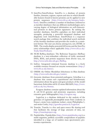 25
Omics Technologies, Data and Bioinformatics Principles
9. InterPro/InterProScan: InterPro is a database of protein
families, domains, regions, repeats and sites in which identifi-
able features found in known proteins can be applied to new
protein sequences (http:/
/www.ebi.ac.uk/interpro/index.
html). InterPro combines a number of databases (referred to
as member databases) that use different methodologies and a
varying degree of biological information on well-character-
ised proteins to derive protein signatures. By uniting the
member databases, InterPro capitalises on their individual
strengths, producing a powerful integrated database and
diagnostic tool: InterProScan. InterProScan is a sequence
search package that combines the individual search methods
of the member databases and provides the results in a consis-
tent format: The user can choose among text, raw, HTML or
XML. The results display potential GO terms and the InterPro
entry relationships where applicable (http:/
/www.ebi.ac.uk/
Tools/InterProScan).
10. NCBI RefSeq databases: The Reference Sequence (RefSeq)
database is a non-redundant collection of richly annotated
DNA, RNA, and protein sequences from diverse taxa, see
http:/
/www.ncbi.nlm.nih.gov/RefSeq.
11. IntEnz: Integrated relational Enzyme database is a freely
available resource focused on enzyme nomenclature (http:/
/
www.ebi.ac.uk/intenz).
12. OMIM: the Online Mendelian Inheritance in Man database
(http:/
/www.ncbi.nlm.nih.gov/omim).
13. Genomic databases from potential pathogens: EchoBase is a
database that curates new experimental and bioinformatic
information about the genes and gene products of the model
bacterium Escherichia coli K-12 strain MG1655; http:/
/www.
york.ac.uk/res/thomas.
Ecogene database contains updated information about the
E. coli K-12 genome and proteome sequences, including
extensive gene bibliographies; http:/
/ecogene.org.
LegioList is a database dedicated to the analysis of the
genomes of Legionella pneumophila strain Paris (endemic in
France), strain Lens (epidemic isolate), strain Philadelphia 1,
and strain Corby; http:/
/genolist.pasteur.fr/LegioList.
14. Tranche: Tranche is a free and open source file sharing tool
that facilitates the storage of large amounts of data, see
https:/
/trancheproject.org.
15. PeptideAtlas: PeptideAtlas (http:/
/www.peptideatlas.org) is a
multi-organism, publicly accessible compendium of peptides
identified in a large set of tandem mass spectrometry pro-
teomics experiments.
 