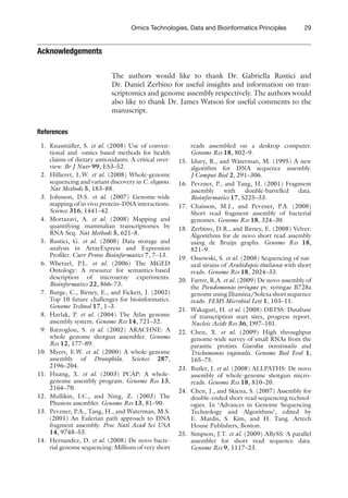 29
Omics Technologies, Data and Bioinformatics Principles
Acknowledgements
The authors would like to thank Dr. Gabriella Rustici and
Dr. Daniel Zerbino for useful insights and information on tran-
scriptomics and genome assembly respectively. The authors would
also like to thank Dr. James Watson for useful comments to the
manuscript.
References
1. Knasmüller, S. et al. (2008) Use of conven-
tional and -omics based methods for health
claims of dietary antioxidants: A critical over-
view. Br J Nutr 99, ES3–52.
2. Hillieret, L.W. et al. (2008) Whole-genome
sequencing and variant discovery in C. elegans.
Nat Methods 5, 183–88.
3. Johnson, D.S. et al. (2007) Genome-wide
mapping of in vivo protein–DNA interactions.
Science 316, 1441–42.
4. Mortazavi, A. et al. (2008) Mapping and
quantifying mammalian transcriptomes by
RNA-Seq. Nat Methods 5, 621–8.
5. Rustici, G. et al. (2008) Data storage and
analysis in ArrayExpress and Expression
Profiler. Curr Protoc Bioinformatics 7, 7–13.
6. Whetzel, P.L. et al. (2006) The MGED
Ontology: A resource for semantics-based
description of microarray experiments.
Bioinformatics 22, 866–73.
7. Burge, C., Birney, E., and Fickett, J. (2002)
Top 10 future challenges for bioinformatics.
Genome Technol 17, 1–3.
8. Havlak, P. et al. (2004) The Atlas genome
assembly system. Genome Res 14, 721–32.
9. Batzoglou, S. et al. (2002) ARACHNE: A
whole genome shotgun assembler. Genome
Res 12, 177–89.
10. Myers, E.W. et al. (2000) A whole-genome
assembly of Drosophila. Science 287,
2196–204.
11. Huang, X. et al. (2003) PCAP: A whole-
genome assembly program. Genome Res 13,
2164–70.
12. Mullikin, J.C., and Ning, Z. (2003) The
Phusion assembler. Genome Res 13, 81–90.
13. Pevzner, P.A., Tang, H., and Waterman, M.S.
(2001) An Eulerian path approach to DNA
fragment assembly. Proc Natl Acad Sci USA
14, 9748–53.
14. Hernandez, D. et al. (2008) De novo bacte-
rial genome sequencing: Millions of very short
reads assembled on a desktop computer.
Genome Res 18, 802–9.
15. Idury, R., and Waterman, M. (1995) A new
algorithm for DNA sequence assembly.
J Comput Biol 2, 291–306.
16. Pevzner, P., and Tang, H. (2001) Fragment
assembly with double-barrelled data.
Bioinformatics 17, S225–33.
17. Chaisson, M.J., and Pevzner, P.A. (2008)
Short read fragment assembly of bacterial
genomes. Genome Res 18, 324–30.
18. Zerbino, D.R., and Birney, E. (2008) Velvet:
Algorithms for de novo short read assembly
using de Bruijn graphs. Genome Res 18,
821–9.
19. Ossowski, S. et al. (2008) Sequencing of nat-
ural strains of Arabidopsis thaliana with short
reads. Genome Res 18, 2024–33.
20. Farrer, R.A. et al. (2009) De novo assembly of
the Pseudomonas syringae pv. syringae B728a
genome using Illumina/Solexa short sequence
reads. FEMS Microbiol Lett 1, 103–11.
21. Wakaguri, H. et al. (2008) DBTSS: Database
of transcription start sites, progress report.
Nucleic Acids Res 36, D97–101.
22. Chen, X. et al. (2009) High throughput
genome-wide survey of small RNAs from the
parasitic protists Giardia intestinalis and
Trichomonas vaginalis. Genome Biol Evol 1,
165–75.
23. Butler, J. et al. (2008) ALLPATHS: De novo
assembly of whole-genome shotgun micro-
reads. Genome Res 18, 810–20.
24. Chen, J., and Skiena, S. (2007) Assembly for
double-ended short-read sequencing technol-
ogies. In ‘Advances in Genome Sequencing
Technology and Algorithms’, edited by
E. Mardis, S. Kim, and H. Tang. Artech
House Publishers, Boston.
25. Simpson, J.T. et al. (2009) ABySS: A parallel
assembler for short read sequence data.
Genome Res 9, 1117–23.
 