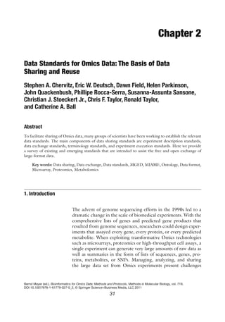 31
Bernd Mayer (ed.), Bioinformatics for Omics Data: Methods and Protocols, Methods in Molecular Biology, vol. 719,
DOI 10.1007/978-1-61779-027-0_2, © Springer Science+Business Media, LLC 2011
Chapter 2
Data Standards for Omics Data: The Basis of Data
Sharing and Reuse
Stephen A. Chervitz, Eric W. Deutsch, Dawn Field, Helen Parkinson,
John Quackenbush, Phillipe Rocca-Serra, Susanna-Assunta Sansone,
Christian J. Stoeckert Jr., Chris F. Taylor, Ronald Taylor,
and Catherine A. Ball
Abstract
To facilitate sharing of Omics data, many groups of scientists have been working to establish the relevant
data standards. The main components of data sharing standards are experiment description standards,
data exchange standards, terminology standards, and experiment execution standards. Here we provide
a survey of existing and emerging standards that are intended to assist the free and open exchange of
large-format data.
Key words: Data sharing, Data exchange, Data standards, MGED, MIAME, Ontology, Data format,
Microarray, Proteomics, Metabolomics
The advent of genome sequencing efforts in the 1990s led to a
dramatic change in the scale of biomedical experiments. With the
comprehensive lists of genes and predicted gene products that
resulted from genome sequences, researchers could design exper-
iments that assayed every gene, every protein, or every predicted
metabolite. When exploiting transformative Omics technologies
such as microarrays, proteomics or high-throughput cell assays, a
single experiment can generate very large amounts of raw data as
well as summaries in the form of lists of sequences, genes, pro-
teins, metabolites, or SNPs. Managing, analyzing, and sharing
the large data set from Omics experiments present challenges
1. Introduction
 
