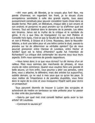 —Ah! mon petit, dit Blondet, je te croyais plus fort! Non, ma
parole d'honneur, en regardant ton front, je te douais d'une
omnipotence semblable à celle des grands esprits, tous assez
puissamment constitués pour pouvoir considérer toute chose dans sa
double forme. Mon petit, en littérature, chaque idée a son envers et
son endroit; et personne ne peut prendre sur lui d'affirmer quel est
l'envers. Tout est bilatéral dans le domaine de la pensée. Les idées
son binaires. Janus est le mythe de la critique et le symbole du
génie. Il n'y a que Dieu de triangulaire! Ce qui met Molière et
Corneille hors ligne, n'est-ce pas la faculté de faire dire oui à Alceste
et non à Philinte, à Octave et à Cinna. Rousseau, dans la Nouvelle-
Héloïse, a écrit une lettre pour et une lettre contre le duel, oserais-tu
prendre sur toi de déterminer sa véritable opinion? Qui de nous
pourrait prononcer entre Clarisse et Lovelace, entre Hector et
Achille? Quel est le héros d'Homère? quelle fut l'intention de
Richardson? La critique doit contempler les œuvres sous tous leurs
aspects. Enfin nous sommes de grands rapporteurs.
—Vous tenez donc à ce que vous écrivez? lui dit Vernou d'un air
railleur. Mais nous sommes des marchands de phrases, et nous
vivons de notre commerce. Quand vous voudrez faire une grande et
belle œuvre, un livre enfin, vous pourrez y jeter vos pensées, votre
âme, vous y attacher, le défendre; mais des articles lus aujourd'hui,
oubliés demain, ça ne vaut à mes yeux que ce qu'on les paye. Si
vous mettez de l'importance à de pareilles stupidités, vous ferez
donc le signe de la croix et vous invoquerez l'Esprit saint pour écrire
un prospectus!
Tous parurent étonnés de trouver à Lucien des scrupules et
achevèrent de mettre en lambeaux sa robe prétexte pour lui passer
la robe virile des journalistes.
—Sais-tu par quel mot s'est consolé Nathan après avoir lu ton
article? dit Lousteau.
—Comment le saurais-je?
 