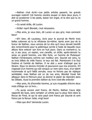 —Nathan s'est écrié:—Les petits articles passent, les grands
ouvrages restent! Cet homme viendra souper ici dans deux jours, il
doit se prosterner à tes pieds, baiser ton ergot, et te dire que tu es
un grand homme.
—Ce serait drôle, dit Lucien.
—Drôle! reprit Blondet, c'est nécessaire.
—Mes amis, je veux bien, dit Lucien un peu gris; mais comment
faire?
—Eh! bien, dit Lousteau, écris pour le journal de Merlin trois
belles colonnes où tu te réfuteras toi-même. Après avoir joui de la
fureur de Nathan, nous venons de lui dire qu'il nous devrait bientôt
des remercîments pour la polémique serrée à l'aide de laquelle nous
allions faire enlever son livre en huit jours. Dans ce moment-ci, tu
es, à ses yeux, un espion, une canaille, un drôle; après-demain tu
seras un grand homme, une tête forte, un homme de Plutarque!
Nathan t'embrassera comme son meilleur ami. Dauriat est venu, tu
as trois billets de mille francs: le tour est fait. Maintenant il te faut
l'estime et l'amitié de Nathan. Il ne doit y avoir d'attrapé que le
libraire. Nous ne devons immoler et poursuivre que nos ennemis. S'il
s'agissait d'un homme qui eût conquis un nom sans nous, d'un talent
incommode et qu'il fallût annuler, nous ne ferions pas de réplique
semblable; mais Nathan est un de nos amis, Blondet l'avait fait
attaquer dans le Mercure pour se donner le plaisir de répondre dans
les Débats. Aussi la première édition du livre s'est-elle enlevée!
—Mes amis, foi d'honnête homme, je suis incapable d'écrire deux
mots d'éloge sur ce livre...
—Tu auras encore cent francs, dit Merlin, Nathan t'aura déjà
rapporté dix louis, sans compter un article que tu peux faire dans la
Revue de Finot, et qui te sera payé cent francs par Dauriat et cent
francs par la Revue: total, vingt louis!
—Mais que dire? demanda Lucien.
 