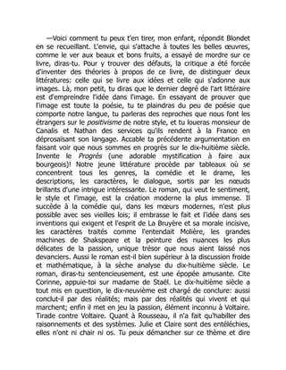 —Voici comment tu peux t'en tirer, mon enfant, répondit Blondet
en se recueillant. L'envie, qui s'attache à toutes les belles œuvres,
comme le ver aux beaux et bons fruits, a essayé de mordre sur ce
livre, diras-tu. Pour y trouver des défauts, la critique a été forcée
d'inventer des théories à propos de ce livre, de distinguer deux
littératures: celle qui se livre aux idées et celle qui s'adonne aux
images. Là, mon petit, tu diras que le dernier degré de l'art littéraire
est d'empreindre l'idée dans l'image. En essayant de prouver que
l'image est toute la poésie, tu te plaindras du peu de poésie que
comporte notre langue, tu parleras des reproches que nous font les
étrangers sur le positivisme de notre style, et tu loueras monsieur de
Canalis et Nathan des services qu'ils rendent à la France en
déprosaïsant son langage. Accable ta précédente argumentation en
faisant voir que nous sommes en progrès sur le dix-huitième siècle.
Invente le Progrès (une adorable mystification à faire aux
bourgeois)! Notre jeune littérature procède par tableaux où se
concentrent tous les genres, la comédie et le drame, les
descriptions, les caractères, le dialogue, sortis par les nœuds
brillants d'une intrigue intéressante. Le roman, qui veut le sentiment,
le style et l'image, est la création moderne la plus immense. Il
succède à la comédie qui, dans les mœurs modernes, n'est plus
possible avec ses vieilles lois; il embrasse le fait et l'idée dans ses
inventions qui exigent et l'esprit de La Bruyère et sa morale incisive,
les caractères traités comme l'entendait Molière, les grandes
machines de Shakspeare et la peinture des nuances les plus
délicates de la passion, unique trésor que nous aient laissé nos
devanciers. Aussi le roman est-il bien supérieur à la discussion froide
et mathématique, à la sèche analyse du dix-huitième siècle. Le
roman, diras-tu sentencieusement, est une épopée amusante. Cite
Corinne, appuie-toi sur madame de Staël. Le dix-huitième siècle a
tout mis en question, le dix-neuvième est chargé de conclure: aussi
conclut-il par des réalités; mais par des réalités qui vivent et qui
marchent; enfin il met en jeu la passion, élément inconnu à Voltaire.
Tirade contre Voltaire. Quant à Rousseau, il n'a fait qu'habiller des
raisonnements et des systèmes. Julie et Claire sont des entéléchies,
elles n'ont ni chair ni os. Tu peux démancher sur ce thème et dire
 