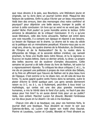 que nous devons à la paix, aux Bourbons, une littérature jeune et
originale, car tu écris dans un journal Centre droit. Moque-toi des
faiseurs de systèmes. Enfin tu peux t'écrier par un beau mouvement:
Voilà bien des erreurs, bien des mensonges chez notre confrère! et
pourquoi? pour déprécier une belle œuvre, tromper le public et
arriver à cette conclusion: Un livre qui se vend ne se vend pas. Proh
pudor! lâche Proh pudor! ce juron honnête anime le lecteur. Enfin
annonce la décadence de la critique! Conclusion: Il n'y a qu'une
seule littérature, celle des livres amusants. Nathan est entré dans
une voie nouvelle, il a compris son époque et répond à ses besoins.
Le besoin de l'époque est le drame. Le drame est le vœu du siècle
où la politique est un mimodrame perpétuel. N'avons-nous pas vu en
vingt ans, diras-tu, les quatre drames de la Révolution, du Directoire,
de l'Empire et de la Restauration? De là, tu roules dans le
dithyrambe de l'éloge, et la seconde édition s'enlève; car, samedi
prochain, tu feras une feuille dans notre Revue, et tu la signeras de
Rubempré en toutes lettres. Dans ce dernier article, tu diras: Le propre
des belles œuvres est de soulever d'amples discussions. Cette
semaine tel journal a dit telle chose du livre de Nathan, tel autre lui
a vigoureusement répondu. Tu critiques les deux critiques C. et L., tu
me dis en passant une politesse à propos de mon article des Débats,
et tu finis en affirmant que l'œuvre de Nathan est le plus beau livre
de l'époque. C'est comme si tu ne disais rien, on dit cela de tous les
livres. Tu auras gagné quatre cents francs dans ta semaine, outre le
plaisir d'écrire la vérité quelque part. Les gens sensés donneront
raison ou à C. ou à L. ou à Rubempré, peut-être à tous trois! La
mythologie, qui certes est une des plus grandes inventions
humaines, a mis la Vérité dans le fond d'un puits, ne faut-il pas des
seaux pour l'en tirer? tu en auras donné trois pour un au public?
Voilà, mon enfant. Marche! Lucien fut étourdi, Blondet l'embrassa
sur les deux joues en lui disant:—Je vais à ma boutique.
Chacun s'en alla à sa boutique; car, pour ces hommes forts, le
journal était une boutique. Tous devaient se revoir le soir aux
Galeries-de-Bois, où Lucien irait signer son traité chez Dauriat.
Florine et Lousteau, Lucien et Coralie, Blondet et Finot dînaient au
 