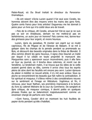Palais-Royal, où Du Bruel traitait le directeur du Panorama-
Dramatique.
—Ils ont raison! s'écria Lucien quand il fut seul avec Coralie, les
hommes doivent être des moyens entre les mains des gens forts.
Quatre cents francs pour trois articles! Doguereau me les donnait à
peine pour un livre qui m'a coûté deux ans de travail.
—Fais de la critique, dit Coralie, amuse-toi! Est-ce que je ne suis
pas ce soir en Andalouse, demain ne me mettrai-je pas en
bohémienne, un autre jour en homme? Fais comme moi, donne-leur
des grimaces pour leur argent, et vivons heureux.
Lucien, épris du paradoxe, fit monter son esprit sur ce mulet
capricieux, fils de Pégase et de l'ânesse de Balaam. Il se mit à
galoper dans les champs de la pensée pendant sa promenade au
Bois, et découvrit des beautés originales dans la thèse de Blondet. Il
dîna comme dînent les gens heureux, il signa chez Dauriat un traité
par lequel il lui cédait en toute propriété le manuscrit des
Marguerites sans y apercevoir aucun inconvénient; puis il alla faire
un tour au journal, où il brocha deux colonnes, et revint rue de
Vendôme. Le lendemain matin, il se trouva que les idées de la veille
avaient germé dans sa tête, comme il arrive chez tous les esprits
pleins de séve dont les facultés ont encore peu servi. Lucien éprouva
du plaisir à méditer ce nouvel article, il s'y mit avec ardeur. Sous sa
plume se rencontrèrent les beautés que fait naître la contradiction. Il
fut spirituel et moqueur, il s'éleva même à des considérations neuves
sur le sentiment et l'image en littérature. Ingénieux et fin, il
retrouva, pour louer Nathan, ses premières impressions à la lecture
du livre au cabinet littéraire de la cour du Commerce. De sanglant et
âpre critique, de moqueur comique, il devint poète en quelques
phrases finales qui se balancèrent majestueusement comme un
encensoir chargé de parfums vers l'autel.
—Cent francs, Coralie! dit-il en montrant les huit feuillets de
papier écrits pendant qu'elle s'habillait.
 