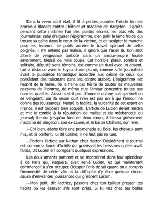Dans la verve où il était, il fit à petites plumées l'article terrible
promis à Blondet contre Châtelet et madame de Bargeton. Il goûta
pendant cette matinée l'un des plaisirs secrets les plus vifs des
journalistes, celui d'aiguiser l'épigramme, d'en polir la lame froide qui
trouve sa gaîne dans le cœur de la victime, et de sculpter le manche
pour les lecteurs. Le public admire le travail spirituel de cette
poignée, il n'y entend pas malice, il ignore que l'acier du bon mot
altéré de vengeance barbote dans un amour-propre fouillé
savamment, blessé de mille coups. Cet horrible plaisir, sombre et
solitaire, dégusté sans témoins, est comme un duel avec un absent,
tué à distance avec le tuyau d'une plume, comme si le journaliste
avait la puissance fantastique accordée aux désirs de ceux qui
possèdent des talismans dans les contes arabes. L'épigramme est
l'esprit de la haine, de la haine qui hérite de toutes les mauvaises
passions de l'homme, de même que l'amour concentre toutes ses
bonnes qualités. Aussi n'est-il pas d'homme qui ne soit spirituel en
se vengeant, par la raison qu'il n'en est pas un à qui l'amour ne
donne des jouissances. Malgré la facilité, la vulgarité de cet esprit en
France, il est toujours bien accueilli. L'article de Lucien devait mettre
et mit le comble à la réputation de malice et de méchanceté du
journal; il entra jusqu'au fond de deux cœurs, il blessa grièvement
madame de Bargeton, son ex-Laure, et le baron Châtelet, son rival.
—Eh! bien, allons faire une promenade au Bois, les chevaux sont
mis, et ils piaffent, lui dit Coralie; il ne faut pas se tuer.
—Portons l'article sur Nathan chez Hector. Décidément le journal
est comme la lance d'Achille qui guérissait les blessures qu'elle avait
faites, dit Lucien en corrigeant quelques expressions.
Les deux amants partirent et se montrèrent dans leur splendeur
à ce Paris qui, naguère, avait renié Lucien, et qui maintenant
commençait à s'en occuper. Occuper Paris de soi quand on a compris
l'immensité de cette ville et la difficulté d'y être quelque chose,
causa d'enivrantes jouissances qui grisèrent Lucien.
—Mon petit, dit l'actrice, passons chez ton tailleur presser tes
habits ou les essayer s'ils sont prêts. Si tu vas chez tes belles
 