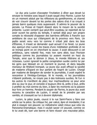 Le duc pria Lucien d'accepter l'invitation à dîner que devait lui
envoyer le ministre avec lequel il avait soupé chez Florine. Lucien fut
en un moment séduit par les réflexions du gentilhomme, et charmé
de voir s'ouvrir devant lui les portes des salons d'où il se croyait à
jamais banni quelques mois auparavant. Il admira le pouvoir de la
pensée. La Presse et l'esprit étaient donc le moyen de la société
présente. Lucien comprit que peut-être Lousteau se repentait de lui
avoir ouvert les portes du temple, il sentait déjà pour son propre
compte la nécessité d'opposer des barrières difficiles à franchir aux
ambitions de ceux qui s'élançaient de la province vers Paris. Un
poète serait venu vers lui comme il s'était jeté dans les bras
d'Étienne, il n'osait se demander quel accueil il lui ferait. Le jeune
duc aperçut chez Lucien les traces d'une méditation profonde et ne
se trompa point en en cherchant la cause: il avait découvert à cet
ambitieux, sans volonté fixe, mais non sans désir, tout l'horizon
politique comme les journalistes lui avaient montré en haut du
Temple, ainsi que le démon à Jésus, le monde littéraire et ses
richesses. Lucien ignorait la petite conspiration ourdie contre lui par
les gens que blessait en ce moment le journal, et dans laquelle
monsieur de Rhétoré trempait. Le jeune duc avait effrayé la société
de madame d'Espard en leur parlant de l'esprit de Lucien. Chargé
par madame de Bargeton de sonder le journaliste, il avait espéré le
rencontrer à l'Ambigu-Comique. Ni le monde, ni les journalistes
n'étaient profonds, ne croyez pas à des trahisons ourdies. Ni l'un ni
les autres ils n'arrêtent de plan; leur machiavélisme va pour ainsi
dire au jour le jour, et consiste à toujours être là, prêts à tout, prêts
à profiter du mal comme du bien, à épier les moments où la passion
leur livre un homme. Pendant le souper de Florine, le jeune duc avait
reconnu le caractère de Lucien, il venait de le prendre par ses
vanités, et s'essayait sur lui à devenir diplomate.
Lucien, la pièce jouée, courut à la rue Saint-Fiacre y faire son
article sur la pièce. Sa critique fut, par calcul, âpre et mordante; il se
plut à essayer son pouvoir. Le mélodrame valait mieux que celui du
Panorama-Dramatique; mais il voulait savoir s'il pouvait, comme on
le lui avait dit, tuer une bonne et faire réussir une mauvaise pièce.
 