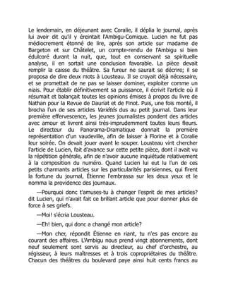 Le lendemain, en déjeunant avec Coralie, il déplia le journal, après
lui avoir dit qu'il y éreintait l'Ambigu-Comique. Lucien ne fut pas
médiocrement étonné de lire, après son article sur madame de
Bargeton et sur Châtelet, un compte-rendu de l'Ambigu si bien
édulcoré durant la nuit, que, tout en conservant sa spirituelle
analyse, il en sortait une conclusion favorable. La pièce devait
remplir la caisse du théâtre. Sa fureur ne saurait se décrire; il se
proposa de dire deux mots à Lousteau. Il se croyait déjà nécessaire,
et se promettait de ne pas se laisser dominer, exploiter comme un
niais. Pour établir définitivement sa puissance, il écrivit l'article où il
résumait et balançait toutes les opinions émises à propos du livre de
Nathan pour la Revue de Dauriat et de Finot. Puis, une fois monté, il
brocha l'un de ses articles Variétés dus au petit journal. Dans leur
première effervescence, les jeunes journalistes pondent des articles
avec amour et livrent ainsi très-imprudemment toutes leurs fleurs.
Le directeur du Panorama-Dramatique donnait la première
représentation d'un vaudeville, afin de laisser à Florine et à Coralie
leur soirée. On devait jouer avant le souper. Lousteau vint chercher
l'article de Lucien, fait d'avance sur cette petite pièce, dont il avait vu
la répétition générale, afin de n'avoir aucune inquiétude relativement
à la composition du numéro. Quand Lucien lui eut lu l'un de ces
petits charmants articles sur les particularités parisiennes, qui firent
la fortune du journal, Étienne l'embrassa sur les deux yeux et le
nomma la providence des journaux.
—Pourquoi donc t'amuses-tu à changer l'esprit de mes articles?
dit Lucien, qui n'avait fait ce brillant article que pour donner plus de
force à ses griefs.
—Moi! s'écria Lousteau.
—Eh! bien, qui donc a changé mon article?
—Mon cher, répondit Étienne en riant, tu n'es pas encore au
courant des affaires. L'Ambigu nous prend vingt abonnements, dont
neuf seulement sont servis au directeur, au chef d'orchestre, au
régisseur, à leurs maîtresses et à trois copropriétaires du théâtre.
Chacun des théâtres du boulevard paye ainsi huit cents francs au
 