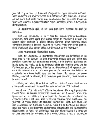 journal. Il y a pour tout autant d'argent en loges données à Finot,
sans compter les abonnements des acteurs et des auteurs. Le drôle
se fait donc huit mille francs aux boulevards. Par les petits théâtres,
juge des grands! Comprends-tu? Nous sommes tenus à beaucoup
d'indulgence.
—Je comprends que je ne suis pas libre d'écrire ce que je
pense....
—Eh! que t'importe, si tu y fais tes orges, s'écria Lousteau.
D'ailleurs, mon cher, quel grief as-tu contre le théâtre? il te faut une
raison pour échiner la pièce d'hier. Échiner pour échiner, nous
compromettrions le journal. Quand le journal frapperait avec justice,
il ne produirait plus aucun effet. Le directeur t'a-t-il manqué?
—Il ne m'avait pas réservé de place.
—Bon, fit Lousteau. Je montrerai ton article au directeur, je lui
dirai que je t'ai adouci, tu t'en trouveras mieux que de l'avoir fait
paraître. Demande-lui demain des billets, il t'en signera quarante en
blanc tous les mois, et je te mènerai chez un homme avec qui tu
t'entendras pour les placer; il te les achètera tous à cinquante pour
cent de remise sur le prix des places. On fait sur les billets de
spectacle le même trafic que sur les livres. Tu verras un autre
Barbet, un chef de claque, il ne demeure pas loin d'ici, nous avons le
temps, viens?
—Mais, mon cher, Finot fait un infâme métier à lever ainsi sur les
champs de la pensée des contributions indirectes. Tôt ou tard...
—Ah! çà, d'où viens-tu? s'écria Lousteau. Pour qui prends-tu
Finot? Sous sa fausse bonhomie, sous cet air Turcaret, sous son
ignorance et sa bêtise, il y a toute la finesse du marchand de
chapeaux dont il est issu. N'as-tu pas vu dans sa cage, au Bureau du
journal, un vieux soldat de l'Empire, l'oncle de Finot? Cet oncle est
non-seulement un honnête homme, mais il a le bonheur de passer
pour un niais. Il est l'homme compromis dans toutes les transactions
pécuniaires. A Paris, un ambitieux est bien riche quand il a près de
lui une créature qui consent à être compromise. Il est en politique
 