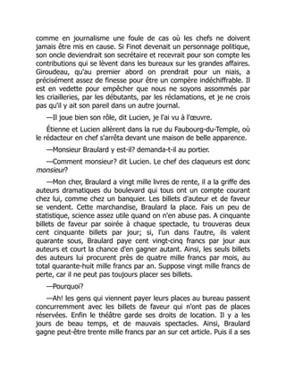 comme en journalisme une foule de cas où les chefs ne doivent
jamais être mis en cause. Si Finot devenait un personnage politique,
son oncle deviendrait son secrétaire et recevrait pour son compte les
contributions qui se lèvent dans les bureaux sur les grandes affaires.
Giroudeau, qu'au premier abord on prendrait pour un niais, a
précisément assez de finesse pour être un compère indéchiffrable. Il
est en vedette pour empêcher que nous ne soyons assommés par
les criailleries, par les débutants, par les réclamations, et je ne crois
pas qu'il y ait son pareil dans un autre journal.
—Il joue bien son rôle, dit Lucien, je l'ai vu à l'œuvre.
Étienne et Lucien allèrent dans la rue du Faubourg-du-Temple, où
le rédacteur en chef s'arrêta devant une maison de belle apparence.
—Monsieur Braulard y est-il? demanda-t-il au portier.
—Comment monsieur? dit Lucien. Le chef des claqueurs est donc
monsieur?
—Mon cher, Braulard a vingt mille livres de rente, il a la griffe des
auteurs dramatiques du boulevard qui tous ont un compte courant
chez lui, comme chez un banquier. Les billets d'auteur et de faveur
se vendent. Cette marchandise, Braulard la place. Fais un peu de
statistique, science assez utile quand on n'en abuse pas. A cinquante
billets de faveur par soirée à chaque spectacle, tu trouveras deux
cent cinquante billets par jour; si, l'un dans l'autre, ils valent
quarante sous, Braulard paye cent vingt-cinq francs par jour aux
auteurs et court la chance d'en gagner autant. Ainsi, les seuls billets
des auteurs lui procurent près de quatre mille francs par mois, au
total quarante-huit mille francs par an. Suppose vingt mille francs de
perte, car il ne peut pas toujours placer ses billets.
—Pourquoi?
—Ah! les gens qui viennent payer leurs places au bureau passent
concurremment avec les billets de faveur qui n'ont pas de places
réservées. Enfin le théâtre garde ses droits de location. Il y a les
jours de beau temps, et de mauvais spectacles. Ainsi, Braulard
gagne peut-être trente mille francs par an sur cet article. Puis il a ses
 