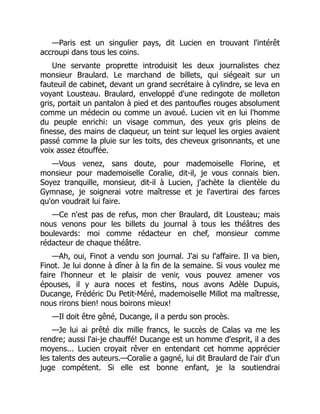—Paris est un singulier pays, dit Lucien en trouvant l'intérêt
accroupi dans tous les coins.
Une servante proprette introduisit les deux journalistes chez
monsieur Braulard. Le marchand de billets, qui siégeait sur un
fauteuil de cabinet, devant un grand secrétaire à cylindre, se leva en
voyant Lousteau. Braulard, enveloppé d'une redingote de molleton
gris, portait un pantalon à pied et des pantoufles rouges absolument
comme un médecin ou comme un avoué. Lucien vit en lui l'homme
du peuple enrichi: un visage commun, des yeux gris pleins de
finesse, des mains de claqueur, un teint sur lequel les orgies avaient
passé comme la pluie sur les toits, des cheveux grisonnants, et une
voix assez étouffée.
—Vous venez, sans doute, pour mademoiselle Florine, et
monsieur pour mademoiselle Coralie, dit-il, je vous connais bien.
Soyez tranquille, monsieur, dit-il à Lucien, j'achète la clientèle du
Gymnase, je soignerai votre maîtresse et je l'avertirai des farces
qu'on voudrait lui faire.
—Ce n'est pas de refus, mon cher Braulard, dit Lousteau; mais
nous venons pour les billets du journal à tous les théâtres des
boulevards: moi comme rédacteur en chef, monsieur comme
rédacteur de chaque théâtre.
—Ah, oui, Finot a vendu son journal. J'ai su l'affaire. Il va bien,
Finot. Je lui donne à dîner à la fin de la semaine. Si vous voulez me
faire l'honneur et le plaisir de venir, vous pouvez amener vos
épouses, il y aura noces et festins, nous avons Adèle Dupuis,
Ducange, Frédéric Du Petit-Méré, mademoiselle Millot ma maîtresse,
nous rirons bien! nous boirons mieux!
—Il doit être gêné, Ducange, il a perdu son procès.
—Je lui ai prêté dix mille francs, le succès de Calas va me les
rendre; aussi l'ai-je chauffé! Ducange est un homme d'esprit, il a des
moyens... Lucien croyait rêver en entendant cet homme apprécier
les talents des auteurs.—Coralie a gagné, lui dit Braulard de l'air d'un
juge compétent. Si elle est bonne enfant, je la soutiendrai
É
 
