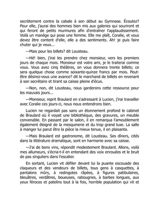 secrètement contre la cabale à son début au Gymnase. Écoutez?
Pour elle, j'aurai des hommes bien mis aux galeries qui souriront et
qui feront de petits murmures afin d'entraîner l'applaudissement.
Voilà un manége qui pose une femme. Elle me plaît, Coralie, et vous
devez être content d'elle, elle a des sentiments. Ah! je puis faire
chuter qui je veux...
—Mais pour les billets? dit Lousteau.
—Hé! bien, j'irai les prendre chez monsieur, vers les premiers
jours de chaque mois. Monsieur est votre ami, je le traiterai comme
vous. Vous avez cinq théâtres, on vous donnera trente billets; ce
sera quelque chose comme soixante-quinze francs par mois. Peut-
être désirez-vous une avance? dit le marchand de billets en revenant
à son secrétaire et tirant sa caisse pleine d'écus.
—Non, non, dit Lousteau, nous garderons cette ressource pour
les mauvais jours...
—Monsieur, reprit Braulard en s'adressant à Lucien, j'irai travailler
avec Coralie ces jours-ci, nous nous entendrons bien.
Lucien ne regardait pas sans un étonnement profond le cabinet
de Braulard où il voyait une bibliothèque, des gravures, un meuble
convenable. En passant par le salon, il en remarqua l'ameublement
également éloigné de la mesquinerie et du trop grand luxe. La salle
à manger lui parut être la pièce la mieux tenue, il en plaisanta.
—Mais Braulard est gastronome, dit Lousteau. Ses dîners, cités
dans la littérature dramatique, sont en harmonie avec sa caisse.
—J'ai de bons vins, répondit modestement Braulard. Allons, voilà
mes allumeurs, s'écria-t-il en entendant des voix enrouées et le bruit
de pas singuliers dans l'escalier.
En sortant, Lucien vit défiler devant lui la puante escouade des
claqueurs et des vendeurs de billets, tous gens à casquettes, à
pantalons mûrs, à redingotes râpées, à figures patibulaires,
bleuâtres, verdâtres, boueuses, rabougries, à barbes longues, aux
yeux féroces et patelins tout à la fois, horrible population qui vit et
 