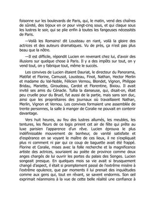 foisonne sur les boulevards de Paris, qui, le matin, vend des chaînes
de sûreté, des bijoux en or pour vingt-cinq sous, et qui claque sous
les lustres le soir, qui se plie enfin à toutes les fangeuses nécessités
de Paris.
—Voilà les Romains! dit Lousteau en riant, voilà la gloire des
actrices et des auteurs dramatiques. Vu de près, ça n'est pas plus
beau que la nôtre.
—Il est difficile, répondit Lucien en revenant chez lui, d'avoir des
illusions sur quelque chose à Paris. Il y a des impôts sur tout, on y
vend tout, on y fabrique tout, même le succès.
Les convives de Lucien étaient Dauriat, le directeur du Panorama,
Matifat et Florine, Camusot, Lousteau, Finot, Nathan, Hector Merlin
et madame du Val-Noble, Félicien Vernou, Blondet, Vignon, Philippe
Bridau, Mariette, Giroudeau, Cardot et Florentine, Bixiou. Il avait
invité ses amis du Cénacle. Tullia la danseuse, qui, disait-on, était
peu cruelle pour du Bruel, fut aussi de la partie, mais sans son duc,
ainsi que les propriétaires des journaux où travaillaient Nathan,
Merlin, Vignon et Vernou. Les convives formaient une assemblée de
trente personnes, la salle à manger de Coralie ne pouvait en contenir
davantage.
Vers huit heures, au feu des lustres allumés, les meubles, les
tentures, les fleurs de ce logis prirent cet air de fête qui prête au
luxe parisien l'apparence d'un rêve. Lucien éprouva le plus
indéfinissable mouvement de bonheur, de vanité satisfaite et
d'espérance en se voyant le maître de ces lieux, il ne s'expliquait
plus ni comment ni par qui ce coup de baguette avait été frappé.
Florine et Coralie, mises avec la folle recherche et la magnificence
artiste des actrices, souriaient au poète de province comme deux
anges chargés de lui ouvrir les portes du palais des Songes. Lucien
songeait presque. En quelques mois sa vie avait si brusquement
changé d'aspect, il était si promptement passé de l'extrême misère à
l'extrême opulence, que par moments il lui prenait des inquiétudes
comme aux gens qui, tout en rêvant, se savent endormis. Son œil
exprimait néanmoins à la vue de cette belle réalité une confiance à
 
