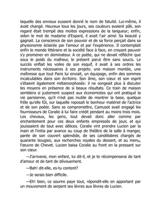 laquelle des envieux eussent donné le nom de fatuité. Lui-même, il
avait changé. Heureux tous les jours, ses couleurs avaient pâli, son
regard était trempé des moites expressions de la langueur; enfin,
selon le mot de madame d'Espard, il avait l'air aimé. Sa beauté y
gagnait. La conscience de son pouvoir et de sa force perçait dans sa
physionomie éclairée par l'amour et par l'expérience. Il contemplait
enfin le monde littéraire et la société face à face, en croyant pouvoir
s'y promener en dominateur. A ce poète, qui ne devait réfléchir que
sous le poids du malheur, le présent parut être sans soucis. Le
succès enflait les voiles de son esquif, il avait à ses ordres les
instruments nécessaires à ses projets: une maison montée, une
maîtresse que tout Paris lui enviait, un équipage, enfin des sommes
incalculables dans son écritoire. Son âme, son cœur et son esprit
s'étaient également métamorphosés: il ne songeait plus à discuter
les moyens en présence de si beaux résultats. Ce train de maison
semblera si justement suspect aux économistes qui ont pratiqué la
vie parisienne, qu'il n'est pas inutile de montrer la base, quelque
frêle qu'elle fût, sur laquelle reposait le bonheur matériel de l'actrice
et de son poète. Sans se compromettre, Camusot avait engagé les
fournisseurs de Coralie à lui faire crédit pendant au moins trois mois.
Les chevaux, les gens, tout devait donc aller comme par
enchantement pour ces deux enfants empressés de jouir, et qui
jouissaient de tout avec délices. Coralie vint prendre Lucien par la
main et l'initia par avance au coup de théâtre de la salle à manger,
parée de son couvert splendide, de ses candélabres chargés de
quarante bougies, aux recherches royales du dessert, et au menu,
l'œuvre de Chevet. Lucien baisa Coralie au front en la pressant sur
son cœur.
—J'arriverai, mon enfant, lui dit-il, et je te récompenserai de tant
d'amour et de tant de dévouement.
—Bah! dit-elle, es-tu content?
—Je serais bien difficile.
—Eh! bien, ce sourire paye tout, répondit-elle en apportant par
un mouvement de serpent ses lèvres aux lèvres de Lucien.
 