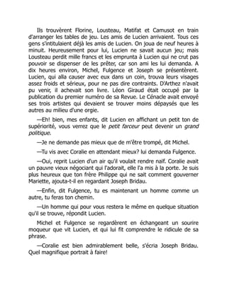 Ils trouvèrent Florine, Lousteau, Matifat et Camusot en train
d'arranger les tables de jeu. Les amis de Lucien arrivaient. Tous ces
gens s'intitulaient déjà les amis de Lucien. On joua de neuf heures à
minuit. Heureusement pour lui, Lucien ne savait aucun jeu; mais
Lousteau perdit mille francs et les emprunta à Lucien qui ne crut pas
pouvoir se dispenser de les prêter, car son ami les lui demanda. A
dix heures environ, Michel, Fulgence et Joseph se présentèrent.
Lucien, qui alla causer avec eux dans un coin, trouva leurs visages
assez froids et sérieux, pour ne pas dire contraints. D'Arthez n'avait
pu venir, il achevait son livre. Léon Giraud était occupé par la
publication du premier numéro de sa Revue. Le Cénacle avait envoyé
ses trois artistes qui devaient se trouver moins dépaysés que les
autres au milieu d'une orgie.
—Eh! bien, mes enfants, dit Lucien en affichant un petit ton de
supériorité, vous verrez que le petit farceur peut devenir un grand
politique.
—Je ne demande pas mieux que de m'être trompé, dit Michel.
—Tu vis avec Coralie en attendant mieux? lui demanda Fulgence.
—Oui, reprit Lucien d'un air qu'il voulait rendre naïf. Coralie avait
un pauvre vieux négociant qui l'adorait, elle l'a mis à la porte. Je suis
plus heureux que ton frère Philippe qui ne sait comment gouverner
Mariette, ajouta-t-il en regardant Joseph Bridau.
—Enfin, dit Fulgence, tu es maintenant un homme comme un
autre, tu feras ton chemin.
—Un homme qui pour vous restera le même en quelque situation
qu'il se trouve, répondit Lucien.
Michel et Fulgence se regardèrent en échangeant un sourire
moqueur que vit Lucien, et qui lui fit comprendre le ridicule de sa
phrase.
—Coralie est bien admirablement belle, s'écria Joseph Bridau.
Quel magnifique portrait à faire!
 