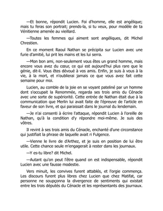 —Et bonne, répondit Lucien. Foi d'homme, elle est angélique;
mais tu feras son portrait; prends-la, si tu veux, pour modèle de ta
Vénitienne amenée au vieillard.
—Toutes les femmes qui aiment sont angéliques, dit Michel
Chrestien.
En ce moment Raoul Nathan se précipita sur Lucien avec une
furie d'amitié, lui prit les mains et les lui serra.
—Mon bon ami, non-seulement vous êtes un grand homme, mais
encore vous avez du cœur, ce qui est aujourd'hui plus rare que le
génie, dit-il. Vous êtes dévoué à vos amis. Enfin, je suis à vous à la
vie, à la mort, et n'oublierai jamais ce que vous avez fait cette
semaine pour moi.
Lucien, au comble de la joie en se voyant pateliné par un homme
dont s'occupait la Renommée, regarda ses trois amis du Cénacle
avec une sorte de supériorité. Cette entrée de Nathan était due à la
communication que Merlin lui avait faite de l'épreuve de l'article en
faveur de son livre, et qui paraissait dans le journal du lendemain.
—Je n'ai consenti à écrire l'attaque, répondit Lucien à l'oreille de
Nathan, qu'à la condition d'y répondre moi-même. Je suis des
vôtres.
Il revint à ses trois amis du Cénacle, enchanté d'une circonstance
qui justifiait la phrase de laquelle avait ri Fulgence.
—Vienne le livre de d'Arthez, et je suis en position de lui être
utile. Cette chance seule m'engagerait à rester dans les journaux.
—Y es-tu libre? dit Michel.
—Autant qu'on peut l'être quand on est indispensable, répondit
Lucien avec une fausse modestie.
Vers minuit, les convives furent attablés, et l'orgie commença.
Les discours furent plus libres chez Lucien que chez Matifat, car
personne ne soupçonna la divergence de sentiments qui existait
entre les trois députés du Cénacle et les représentants des journaux.
 