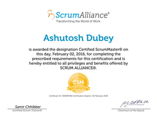 Ashutosh Dubey
is awarded the designation Certified ScrumMaster® on
this day, February 02, 2016, for completing the
prescribed requirements for this certification and is
hereby entitled to all privileges and benefits offered by
SCRUM ALLIANCE®.
Certificant ID: 000495760 Certification Expires: 02 February 2018
Samir Chhibber
Certified Scrum Trainer® Chairman of the Board
 