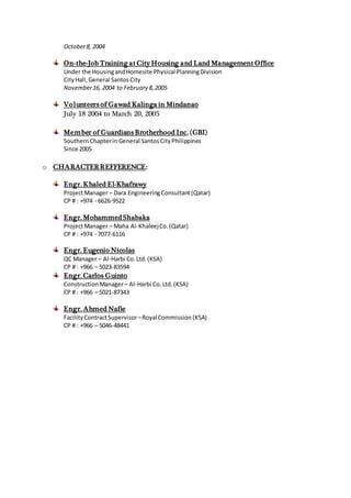 October8, 2004
On-the-Job Training at City Housing and Land Management Office
Under the HousingandHomesite Physical PlanningDivision
CityHall,General SantosCity
November16, 2004 to February 8,2005
Volunteers of Gawad Kalinga in Mindanao
July 18 2004 to March 20, 2005
Member of Guardians Brotherhood Inc. (GBI)
SouthernChapterin General SantosCityPhilippines
Since 2005
o CHARACTERREFFERENCE:
Engr. Khaled El-Khafrawy
ProjectManager – Dara EngineeringConsultant(Qatar)
CP # : +974 - 6626-9522
Engr. MohammedShabaka
ProjectManager – Maha Al-KhaleejCo.(Qatar)
CP # : +974 - 7077-6116
Engr. Eugenio Nicolas
QC Manager – Al-Harbi Co.Ltd.(KSA)
CP # : +966 – 5023-83594
Engr. Carlos Guinto
ConstructionManager– Al-Harbi Co.Ltd.(KSA)
CP # : +966 – 5021-87343
Engr. Ahmed Nafie
FacilityContractSupervisor–Royal Commission (KSA)
CP # : +966 – 5046-48441
 