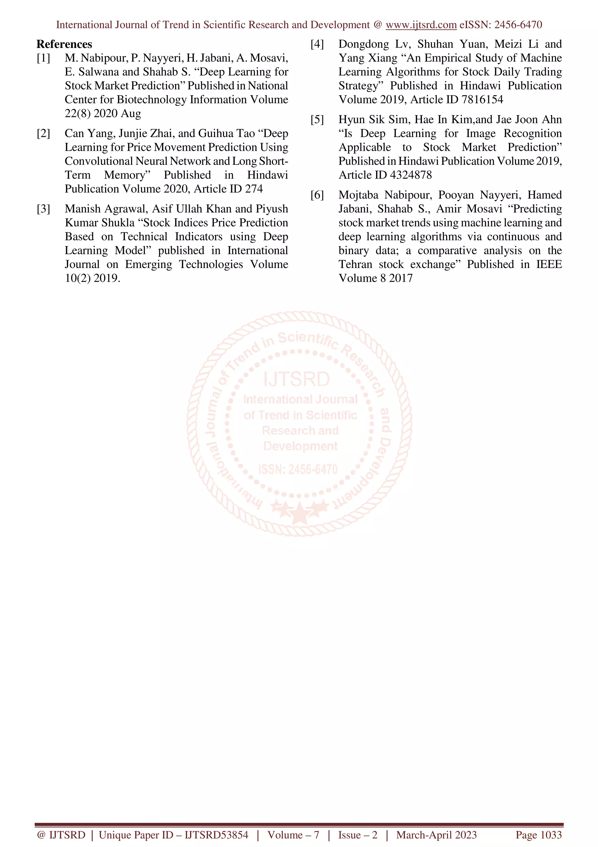 International Journal of Trend in Scientific Research and Development @ www.ijtsrd.com eISSN: 2456-6470 @ IJTSRD | Unique Paper ID – IJTSRD53854 | Volume – 7 | Issue – 2 | March-April 2023 Page 1033 References [1] M. Nabipour, P. Nayyeri, H. Jabani, A. Mosavi, E. Salwana and Shahab S. “Deep Learning for Stock Market Prediction” Published in National Center for Biotechnology Information Volume 22(8) 2020 Aug [2] Can Yang, Junjie Zhai, and Guihua Tao “Deep Learning for Price Movement Prediction Using Convolutional Neural Network and Long Short- Term Memory” Published in Hindawi Publication Volume 2020, Article ID 274 [3] Manish Agrawal, Asif Ullah Khan and Piyush Kumar Shukla “Stock Indices Price Prediction Based on Technical Indicators using Deep Learning Model” published in International Journal on Emerging Technologies Volume 10(2) 2019. [4] Dongdong Lv, Shuhan Yuan, Meizi Li and Yang Xiang “An Empirical Study of Machine Learning Algorithms for Stock Daily Trading Strategy” Published in Hindawi Publication Volume 2019, Article ID 7816154 [5] Hyun Sik Sim, Hae In Kim,and Jae Joon Ahn “Is Deep Learning for Image Recognition Applicable to Stock Market Prediction” Published in Hindawi Publication Volume2019, Article ID 4324878 [6] Mojtaba Nabipour, Pooyan Nayyeri, Hamed Jabani, Shahab S., Amir Mosavi “Predicting stock market trends using machine learning and deep learning algorithms via continuous and binary data; a comparative analysis on the Tehran stock exchange” Published in IEEE Volume 8 2017 