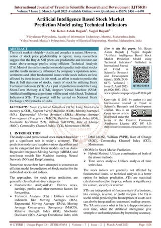 International Journal of Trend in Scientific Research and Development (IJTSRD)
Volume 7 Issue 2, March-April 2023 Available Online: www.ijtsrd.com e-ISSN: 2456 – 6470
@ IJTSRD | Unique Paper ID – IJTSRD53854 | Volume – 7 | Issue – 2 | March-April 2023 Page 1026
Artificial Intelligence Based Stock Market
Prediction Model using Technical Indicators
Mr. Ketan Ashok Bagade1
, Yogini Bagade2
1
Vidyalankar Polytechnic, Faculty of Information Technology, Mumbai, Maharashtra, India
2
Vidya Prasarak Mandal's Polytechnic, Faculty of Electrical Engineering, Mumbai, Maharashtra, India
ABSTRACT
The stock market is highly volatile and complex in nature. However,
notion of stock price predictability is typical, many researchers
suggest that the Buy & Sell prices are predictable and investor can
make above-average profits using efficient Technical Analysis
(TA).Most of the earlier prediction models predict individual stocks
and the results are mostly influenced by company’s reputation, news,
sentiments and other fundamental issues while stock indices are less
affected by these issues. In this work, an effort is made to predict the
Buy & Sell decisions of stocks, trends of stock by utilizing Stock
Technical Indicators (STIs) As a part of prediction model the Long
Short-Term Memory (LSTM), Support Virtual Machine (SVM)
Artificial intelligence algorithms will be used with (Stock Technical
Indicators) STIs. The project will be carried on National Stock
Exchange (NSE) Stocks of India.
KEYWORDS: Stock Technical Indicators (STIs), Long Short-Term
memory (LSTM), Support Vector Machine (SVM), Moving Averages
(MA), Exponential Moving Average (EMA), Moving Average
Convergence Divergence (MACD), Relative Strength Index (RSI),
Stochastic Oscillator (SO), William %R(WPR), Rate of Change
(ROC), Commodity Channel Index (CCI), Momentum (MOM)
How to cite this paper: Mr. Ketan
Ashok Bagade | Yogini Bagade
"Artificial Intelligence Based Stock
Market Prediction Model using
Technical Indicators" Published in
International Journal
of Trend in
Scientific Research
and Development
(ijtsrd), ISSN: 2456-
6470, Volume-7 |
Issue-2, April 2023,
pp.1026-1033, URL:
www.ijtsrd.com/papers/ijtsrd53854.pdf
Copyright © 2023 by author (s) and
International Journal of Trend in
Scientific Research and Development
Journal. This is an
Open Access article
distributed under the
terms of the Creative Commons
Attribution License (CC BY 4.0)
(http://creativecommons.org/licenses/by/4.0)
1. INTRODUCTION
The analysis and prediction of stock market data have
got a significant role in today’s economy. The
prediction models are based on various algorithms and
can be categorized into linear models such as Auto-
Regressive Integrated Moving Average (ARIMA) and
non-linear models like Machine learning, Neural
Network (NN) and Deep Learning.
Numerous researchers have attempted to construct an
efficient model for prediction of Stock market for the
individual stocks and indices.
The approaches, for stock price prediction, are
generally classified into four categories
Fundamental Analysis(FA): Utilizes news,
earnings, profits and other economic factors for
forecasting.
Technical Analysis (TA) : Utilizes technical
indicators like Moving Averages (MA),
Exponential Moving Average (EMA), Moving
Average Convergence Divergence (MACD),
Relative Strength Index (RSI), Stochastic
Oscillator (SO), Average Directional Index with
DMI (ADX), William (WPR), Rate of Change
(ROC), Commodity Channel Index (CCI),
Momentum
(MOM) for Stock Market Prediction.
Hybrid Method: Utilizes combination of both of
the above methods.
Time series analysis: Utilizes analysis of time
series data.
The stock indices are generally not affected by
fundamental issues, so technical analysis is a better
option for indices prediction. STIs are statistical
calculations based on the price, volume or significance
for a share, security or contract.
STIs are independent of fundamentals of a business,
like earnings, revenue, or profit margins. The TA is
useful while predicting the future prices of assets so it
can also be integrated into automated trading systems.
The TA anticipates what is likely to happen to prices
over time, while the Artificial intelligence give
strength to such anticipations by improving accuracy.
IJTSRD53854
 