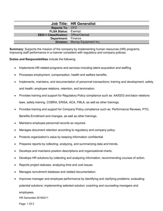 HR Generalist 20160211
Page: 1 Of 2
Job Title: HR Generalist
Reports To: CFO
FLSA Status: Exempt
EEO-1 Classification: Office/Clerical
Department: Finance
Division: Murray Equipment Inc.
Summary: Supports the mission of the company by implementing human resources (HR) programs;
improving staff performance in a manner consistent with regulatory and company policies.
Duties and Responsibilities include the following.
 Implements HR related programs and services including talent acquisition and staffing
 Processes employment, compensation, health and welfare benefits.
 Implements, maintains, and documentation of personnel transactions; training and development; safety
and health; employee relations, retention, and termination.
 Provides training and support for Regulatory Policy compliance such as: AA/EEO and labor relations
laws, safety training, COBRA, ERISA, ACA, FMLA, as well as other trainings.
 Provides training and support for Company Policy compliance such as: Performance Reviews, PTO,
Benefits Enrollment and changes, as well as other trainings.
 Maintains employee personnel records as required.
 Manages document retention according to regulatory and company policy.
 Protects organization’s value by keeping information confidential.
 Prepares reports by collecting, analyzing, and summarizing data and trends.
 Develops and maintains position descriptions and organizational charts.
 Develops HR solutions by collecting and analyzing information; recommending courses of action.
 Reports project statuses; analyzing time and cost issues.
 Manages recruitment database and related documentation.
 Improves manager and employee performance by identifying and clarifying problems; evaluating
potential solutions; implementing selected solution; coaching and counseling managers and
employees.
 