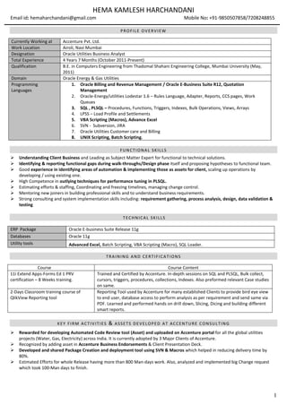 1
HEMA KAMLESH HARCHANDANI
Email id: hemaharchandani@gmail.com Mobile No: +91-9850507858/7208248855
PROFILE OVERVIEW
FUNCTIONAL SKILLS
 Understanding Client Business and Leading as Subject Matter Expert for functional to technical solutions.
 Identifying & reporting functional gaps during walk-throughs/Design phase itself and proposing hypotheses to functional team.
 Good experience in identifying areas of automation & implementing those as assets for client, scaling up operations by
developing / using existing one.
 High Competence in outlying techniques for performance tuning in PLSQL.
 Estimating efforts & staffing, Coordinating and freezing timelines, managing change control.
 Mentoring new joiners in building professional skills and to understand business requirements.
 Strong consulting and system implementation skills including: requirement gathering, process analysis, design, data validation &
testing
TECHNICAL SKILLS
TRAINING AND CERTIFI CATIONS
Course Course Content
11i Extend Apps-Forms Ed 1 PRV
certification – 8 Weeks training.
Trained and Certified by Accenture. In-depth sessions on SQL and PLSQL, Bulk collect,
cursors, triggers, procedures, collections, Indexes. Also preformed relevant Case studies
on same.
2-Days Classroom training course of
QlikView Reporting tool
Reporting Tool used by Accenture for many established Clients to provide bird eye view
to end user, database access to perform analysis as per requirement and send same via
PDF. Learned and performed hands on drill down, Slicing, Dicing and building different
smart reports.
KEY FIRM ACTIVITIES & ASSETS DEVELOPED AT ACCENTURE CONSULTING
 Rewarded for developing Automated Code Review tool (Asset) and uploaded on Accenture portal for all the global utilities
projects (Water, Gas, Electricity) across India. It is currently adopted by 3 Major Clients of Accenture.
 Recognized by adding asset in Accenture Business Endorsements & Client Presentation Deck.
 Developed and shared Package Creation and deployment tool using SVN & Macros which helped in reducing delivery time by
80%.
 Estimated Efforts for whole Release having more than 800 Man-days work. Also, analyzed and implemented big Change request
which took 100-Man days to finish.
Currently Working at Accenture Pvt. Ltd.
Work Location Airoli, Navi Mumbai
Designation Oracle Utilities Business Analyst
Total Experience 4 Years 7 Months (October 2011-Present)
Qualification B.E. in Computers Engineering from Thadomal Shahani Engineering College, Mumbai University (May,
2011)
Domain Oracle Energy & Gas Utilities
Programming
Languages
1. Oracle Billing and Revenue Management / Oracle E-Business Suite R12, Quotation
Management
2. Oracle-Energy/utilities Lodestar 1.6 – Rules Language, Adapter, Reports, CCS pages, Work
Queues
3. SQL , PLSQL – Procedures, Functions, Triggers, Indexes, Bulk Operations, Views, Arrays
4. LPSS – Load Profile and Settlements
5. VBA Scripting (Macros), Advance Excel
6. SVN - Subversion, JIRA
7. Oracle Utilities Customer care and Billing
8. UNIX Scripting, Batch Scripting.
ERP Package Oracle E-business Suite Release 11g
Databases Oracle 11g
Utility tools Advanced Excel, Batch Scripting, VBA Scripting (Macro), SQL Loader.
 