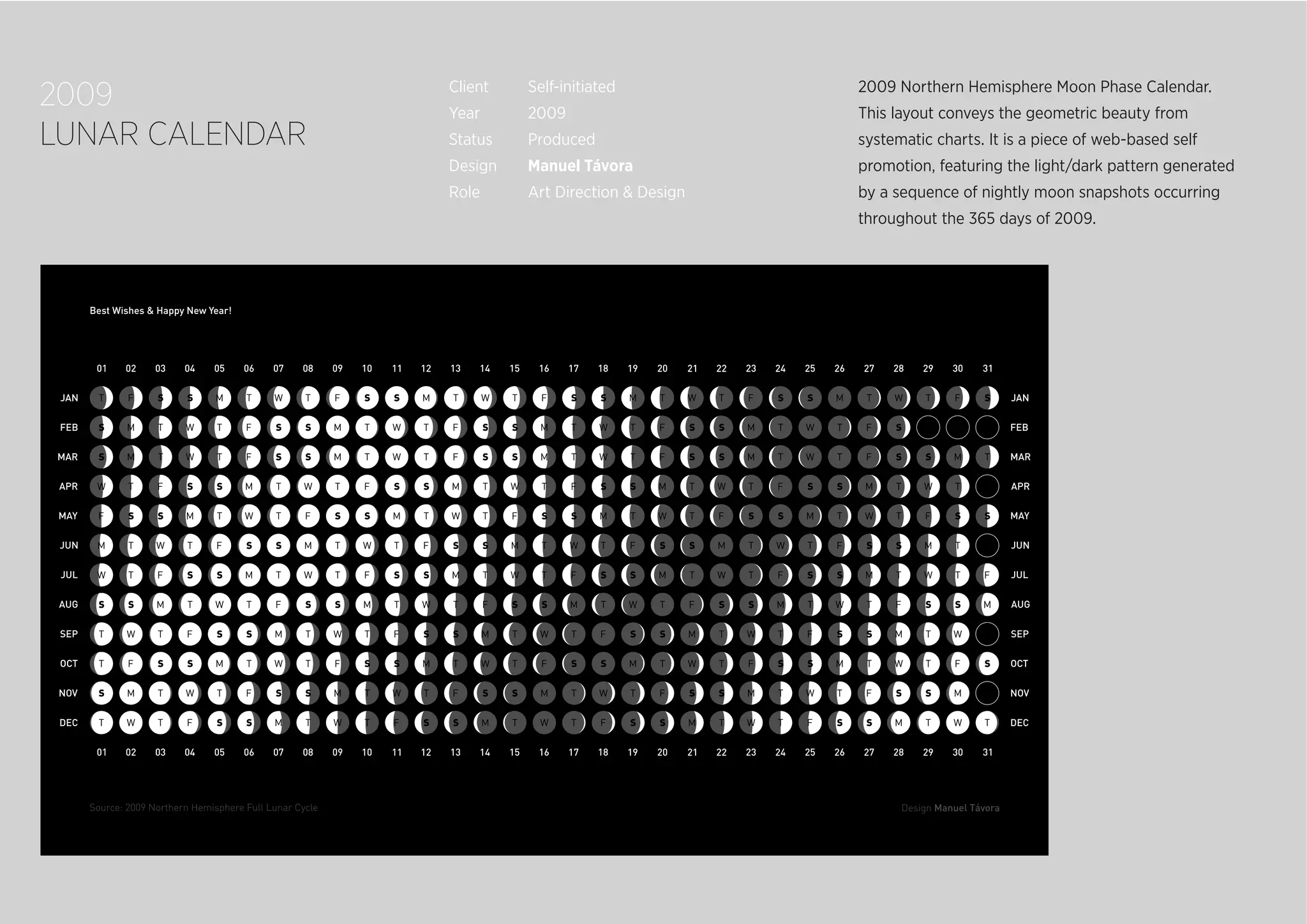 2009
LUNAR CALENDAR
2009 Northern Hemisphere Moon Phase Calendar.
This layout conveys the geometric beauty from
systematic charts. It is a piece of web-based self
promotion, featuring the light/dark pattern generated
by a sequence of nightly moon snapshots occurring
throughout the 365 days of 2009.
Client Self-initiated
Year 2009
Status Produced
Design Manuel Távora
Role Art Direction & Design
 