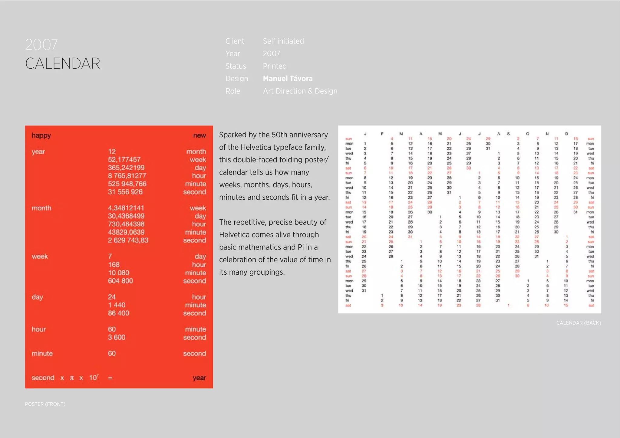 2007
CALENDAR
Sparked by the 50th anniversary
of the Helvetica typeface family,
this double-faced folding poster/
calendar tells us how many
weeks, months, days, hours,
minutes and seconds ﬁt in a year.
The repetitive, precise beauty of
Helvetica comes alive through
basic mathematics and Pi in a
celebration of the value of time in
its many groupings.
POSTER (FRONT)
CALENDAR (BACK)
Client Self initiated
Year 2007
Status Printed
Design Manuel Távora
Role Art Direction & Design
 