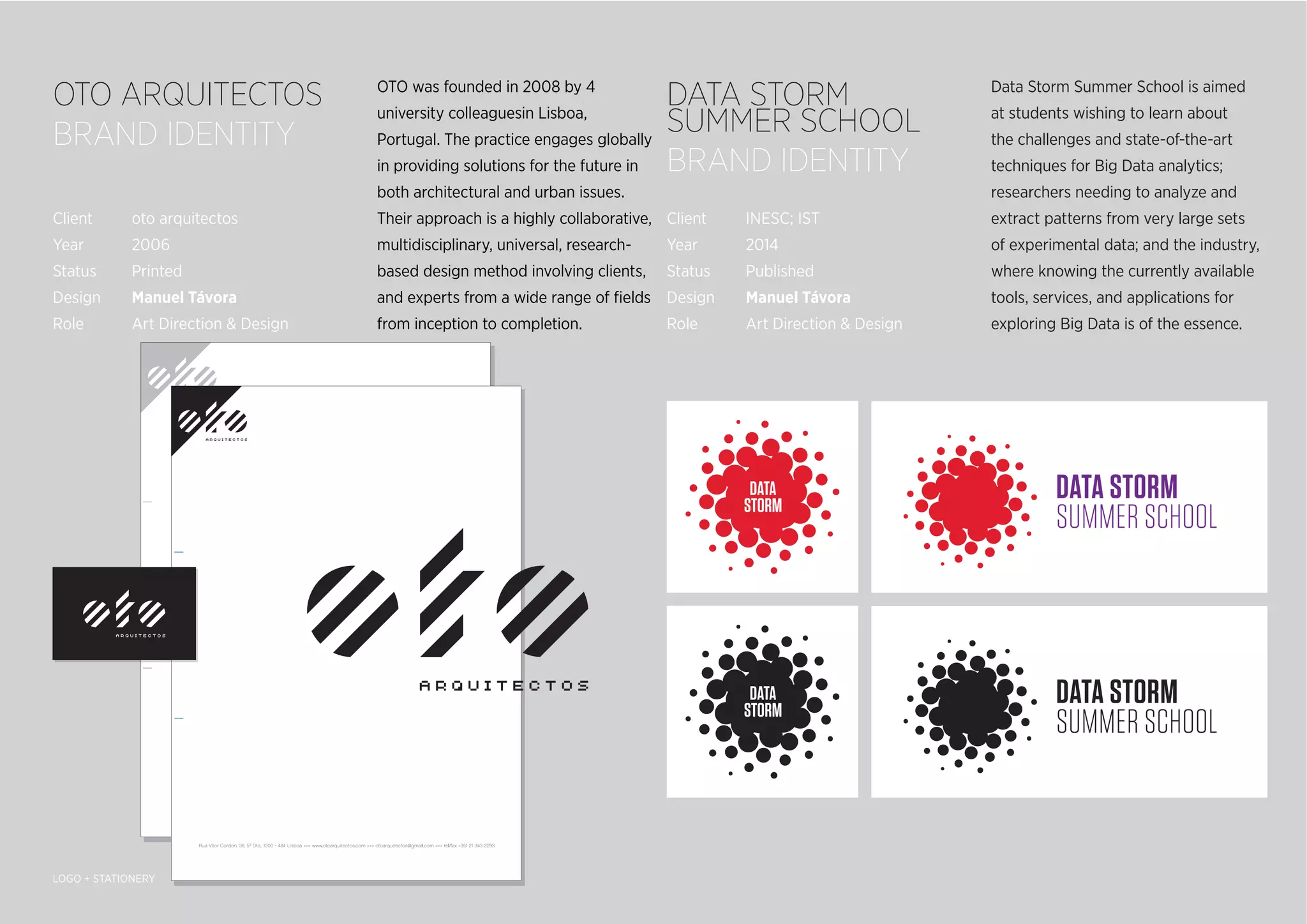 Data Storm Summer School is aimed
at students wishing to learn about
the challenges and state-of-the-art
techniques for Big Data analytics;
researchers needing to analyze and
extract patterns from very large sets
of experimental data; and the industry,
where knowing the currently available
tools, services, and applications for
exploring Big Data is of the essence.
OTO was founded in 2008 by 4
university colleaguesin Lisboa,
Portugal. The practice engages globally
in providing solutions for the future in
both architectural and urban issues.
Their approach is a highly collaborative,
multidisciplinary, universal, research-
based design method involving clients,
and experts from a wide range of ﬁelds
from inception to completion.
OTO ARQUITECTOS
BRAND IDENTITY
DATA STORM
SUMMER SCHOOL
BRAND IDENTITY
LOGO + STATIONERY
Client oto arquitectos
Year 2006
Status Printed
Design Manuel Távora
Role Art Direction & Design
Client INESC; IST
Year 2014
Status Published
Design Manuel Távora
Role Art Direction & Design
 