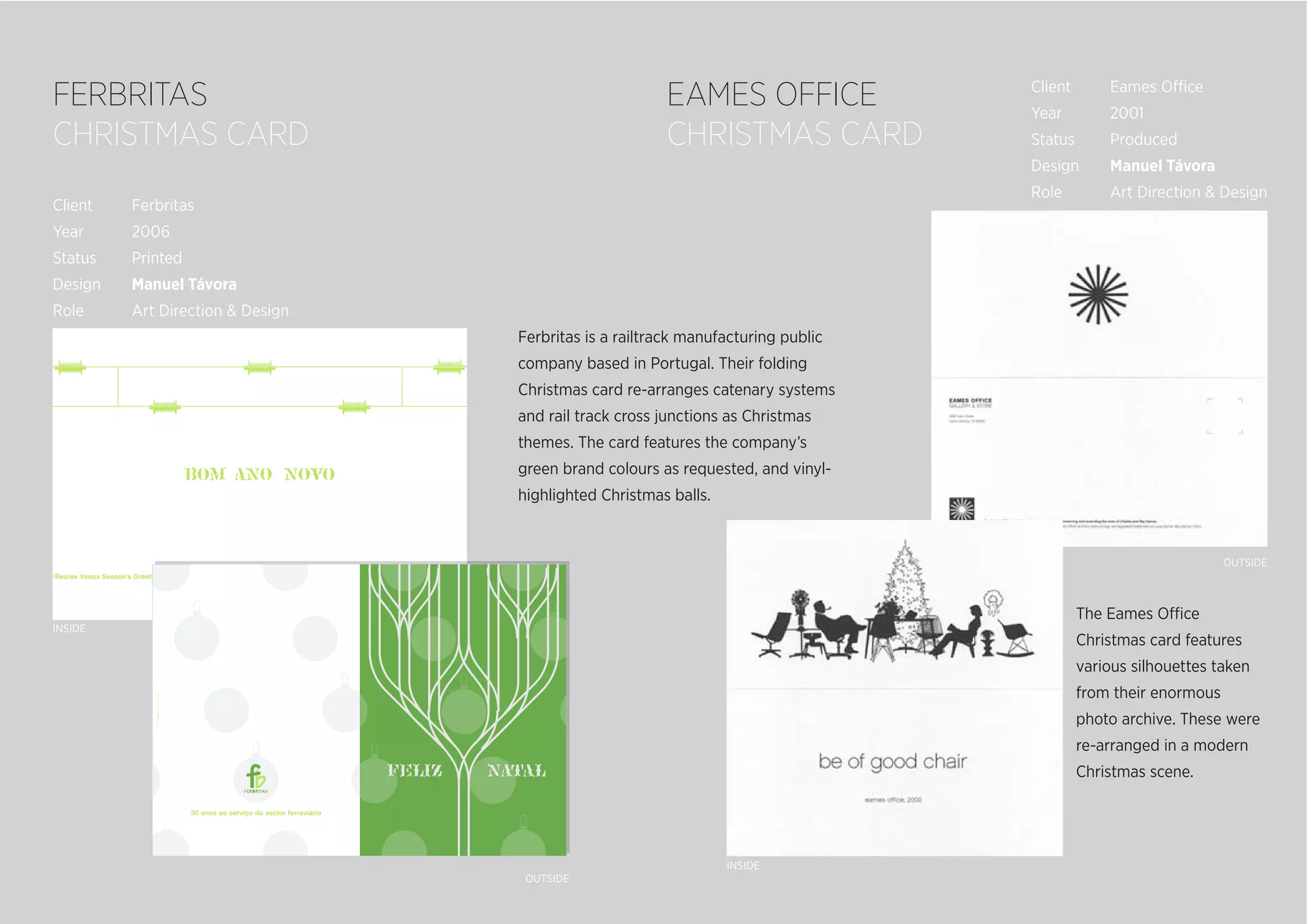 INSIDE
INSIDE
OUTSIDE
OUTSIDE
Ferbritas is a railtrack manufacturing public
company based in Portugal. Their folding
Christmas card re-arranges catenary systems
and rail track cross junctions as Christmas
themes. The card features the company’s
green brand colours as requested, and vinyl-
highlighted Christmas balls.
The Eames Office
Christmas card features
various silhouettes taken
from their enormous
photo archive. These were
re-arranged in a modern
Christmas scene.
Client Ferbritas
Year 2006
Status Printed
Design Manuel Távora
Role Art Direction & Design
Client Eames Office
Year 2001
Status Produced
Design Manuel Távora
Role Art Direction & Design
FERBRITAS
CHRISTMAS CARD
EAMES OFFICE
CHRISTMAS CARD
 