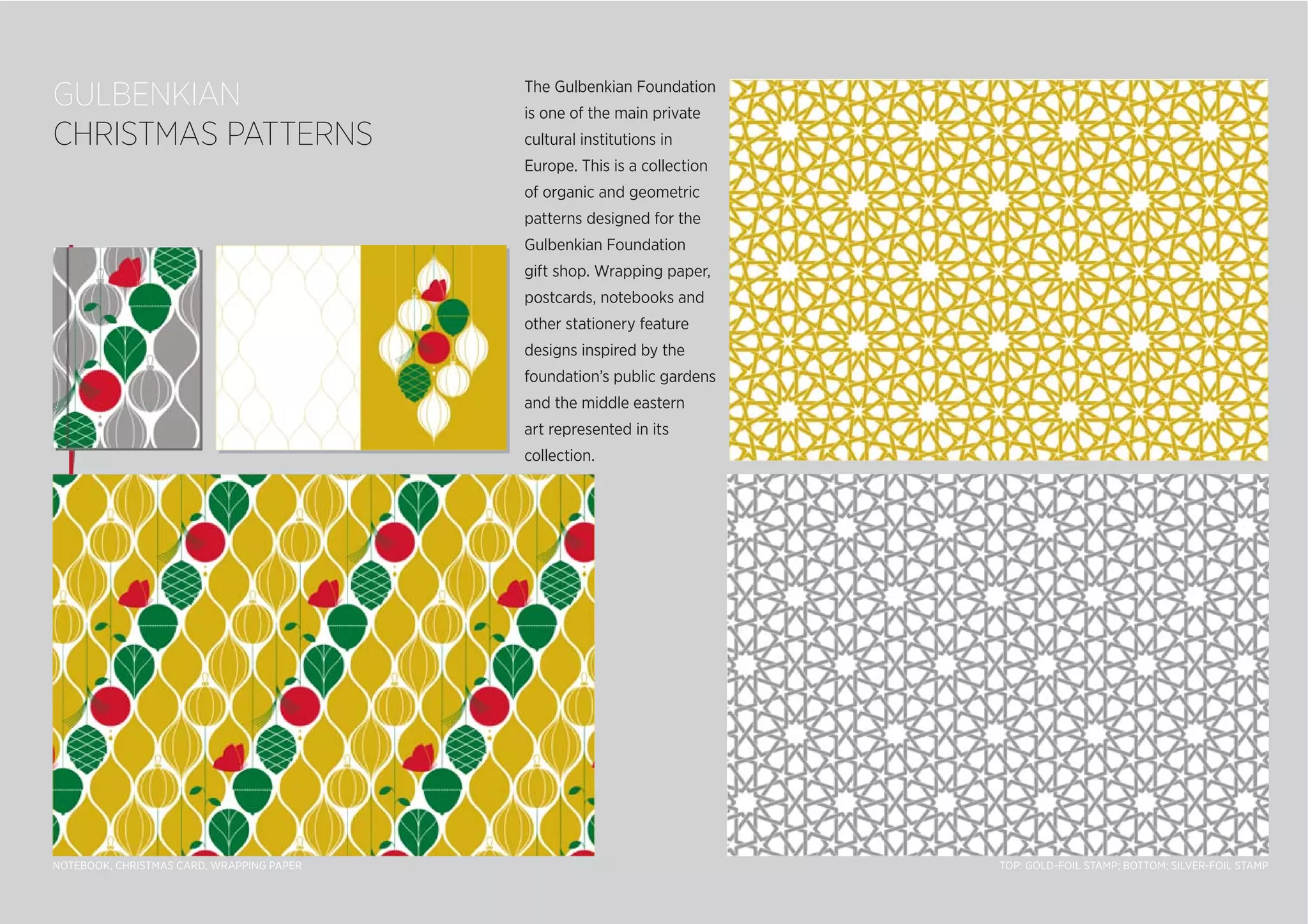 GULBENKIAN
CHRISTMAS PATTERNS
The Gulbenkian Foundation
is one of the main private
cultural institutions in
Europe. This is a collection
of organic and geometric
patterns designed for the
Gulbenkian Foundation
gift shop. Wrapping paper,
postcards, notebooks and
other stationery feature
designs inspired by the
foundation’s public gardens
and the middle eastern
art represented in its
collection.
TOP: GOLD-FOIL STAMP; BOTTOM; SILVER-FOIL STAMPNOTEBOOK, CHRISTMAS CARD, WRAPPING PAPER
 